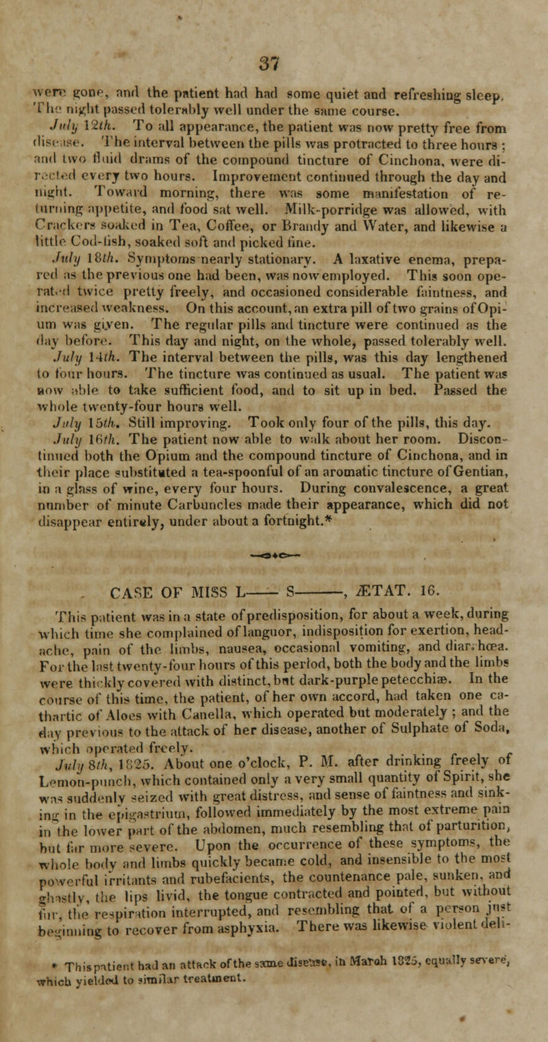 were Rome, and the patient had had some quiet and refreshing sleep. The night passed tolerably well under the same course. July YZih. To all appearance, the patient was now pretty free from disease. The interval between the pills was protracted to three hours : and two fluid drams of the compound tincture of Cinchona, were di- rected every two hours. Improvement continued through the day and night. Toward morning, there was some manifestation of re- luming appetite, and food sat well. Milk-porridge was allowed, with Cracker- soaked in Tea, Coffee, or Brandy and Water, and likewise a little Cod-fish, soaked soft and picked fine. July l8tft. Symptoms nearly stationary. A laxative enema, prepa- red as the previous one had been, was now employed. This soon ope- rate! twice pretty freely, and occasioned considerable faintness, and increased weakness. On this account, an extra pill of two grains of Opi- um was given. The regular pills and tincture were continued as the day before. This day and night, on the whole, passed tolerably well. July l-ith. The interval between the pills, was this day lengthened to tour hours. The tincture was continued as usual. The patient was how ;tble to take sufficient food, and to sit up in bed. Passed the whole twenty-four hours well. July Ibtk. Still improving. Took only four of the pills, this day. July 16th. The patient now able to walk about her room. Discon- tinued both the Opium and the compound tincture of Cinchona, and in their place substituted a tea-spoonful of an aromatic tincture of Gentian, in a glass of wine, every four hours. During convalescence, a great number of minute Carbuncles made their appearance, which did not disappear entirely, under about a fortnight.* . CASE OF MISS L—- S , iETAT. 16. This patient was in a state of predisposition, for about a week, during which time she Complained of languor, indisposition for exertion, head- ache, pain of the limbs, nausea, occasional vomiting, and diar.hoea. For the last twenty-four hours of this period, both the body and the limbs were thickly covered with distinct, bnt dark-purple petecchiaB. In the course of this time, the patient, of her own accord, had taken one ca- thartic of Aloes with Canella, which operated but moderately ; and the day previous to the attack of her disease, another of Sulphate of Soda, which operated freely. JuhjStk, 1825. About one o'clock, P. M. after drinking freely of Lemon-punch, which contained only a very small quantity of Spirit, she was suddenly seized with great distress, and sense of faintness and sink- ing in the epigastrium, followed immediately by the most extreme pain in the lower part of the abdomen, much resembling that of parturition, hut for more severe. Upon the occurrence of these symptoms, the whole body and limbs quickly became cold, and insensible to the most powerful irritants and rubefacients, the countenance pale, sunken, and ghastly, the lip* livid, the tongue contracted and pointed, but without fiir, the respiration interrupted, and resembling that of a person just beginning to recover from asphyxia. There was likewise violent deli- * This patient had an attack of the same Jiselwfe, in Matoh 1825, equally severe, whicb yielded to jiraiUr treatment.