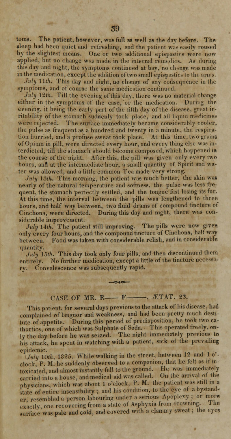 tom9. The patient, however, was full as well as the day hefore. The ?leep had been quiet and refreshing, and the patient was easily roused by the slightest means. One or two additional epispastics were; now applied, but no change whs made in the internal remedies. As during this day and night, the symptoms continued at bay, no change was made in the medication, except the addition of two small epispaslic> to the arrrs. July 11th. This day and night, no change of any consequence in the symptoms, and of course the same medication continued. July 12th. Till the evening of this day, there was no material change either in the symptoms of the case, or the medication. During the evening, it being the early part of the fifth day of the disease, great ir- ritability of the stomach suddenly took place, and all liquid medicines were rejected. The surface immediately became considerably cooler, the pulse as frequent as a hundred and twenty in a minute, the respira- tion hurried, and a profuse sweat took place. At this time, two grains of Opium in pill, were directed every hour, and every thing else was in- terdicted, till the stomach should become composed, which happened in the course of the night. After this, the pill was given only every two hours, anfl at the intermediate hour, a small quantity of Spirit and wa- ter was allowed, and a little common Tea made very strong. Judy 13th. This morning, the patient was much better, the skin wai nearly of the natural temperature and softness, the pulse was less fre- quent, the stomach perfectly settled, and the tongue fast losing its fur. At this time, the interval between the pills was lengthened to three hours, and half way between, two fluid drams of compound tincture of Cinchona, were directed. During this day and night, there was con- siderable improvement. July 14th. The patient still improving. The pills were now given only every four hours, and the compound tincture of Cinchona, halfway bet ween. Food was taken with considerable relish, and in considerable quantity. July 15th. This day took only four pills, and then discontinued them entirely. No further medication, except a little of the tincture nc< ry. Convalescence was subsequently rapid. CASE OF MR. R F , iETAT. 23. This patient, for several days previous to the attack of his disease, had complained of languor and weakness, and had been pretty much desti- tute of appetite. ^During this period of predisposition, he took two ca- thartics, one of which was Sulphate of Soda. This operated freely, on- ly the day before he was seized. The night immediately previous to his attack, he spent in watching with a patient, sick ot the prevailing epidemic. tn ' , July 10th, 1825. While walking in the street, between 12 and 1 o - clock, P. M. he suddenly observed to a companion, that he felt as it in- toxicated, and almost instantly fell to the ground. He was immediately carried into a house, and medical aid was called. On the arrival of the physicians, which was about 1 o'clock, P. M. the patient was stdl in a state of entire insensibility ; and his condition, to the eye of a bystand- er resembled a person labouring under a serious Apoplexy ; or more exactly one recovering from a state of Asphyxia from drowning. The surface was pale and cold, and covered with a clammy sweat; the eyes