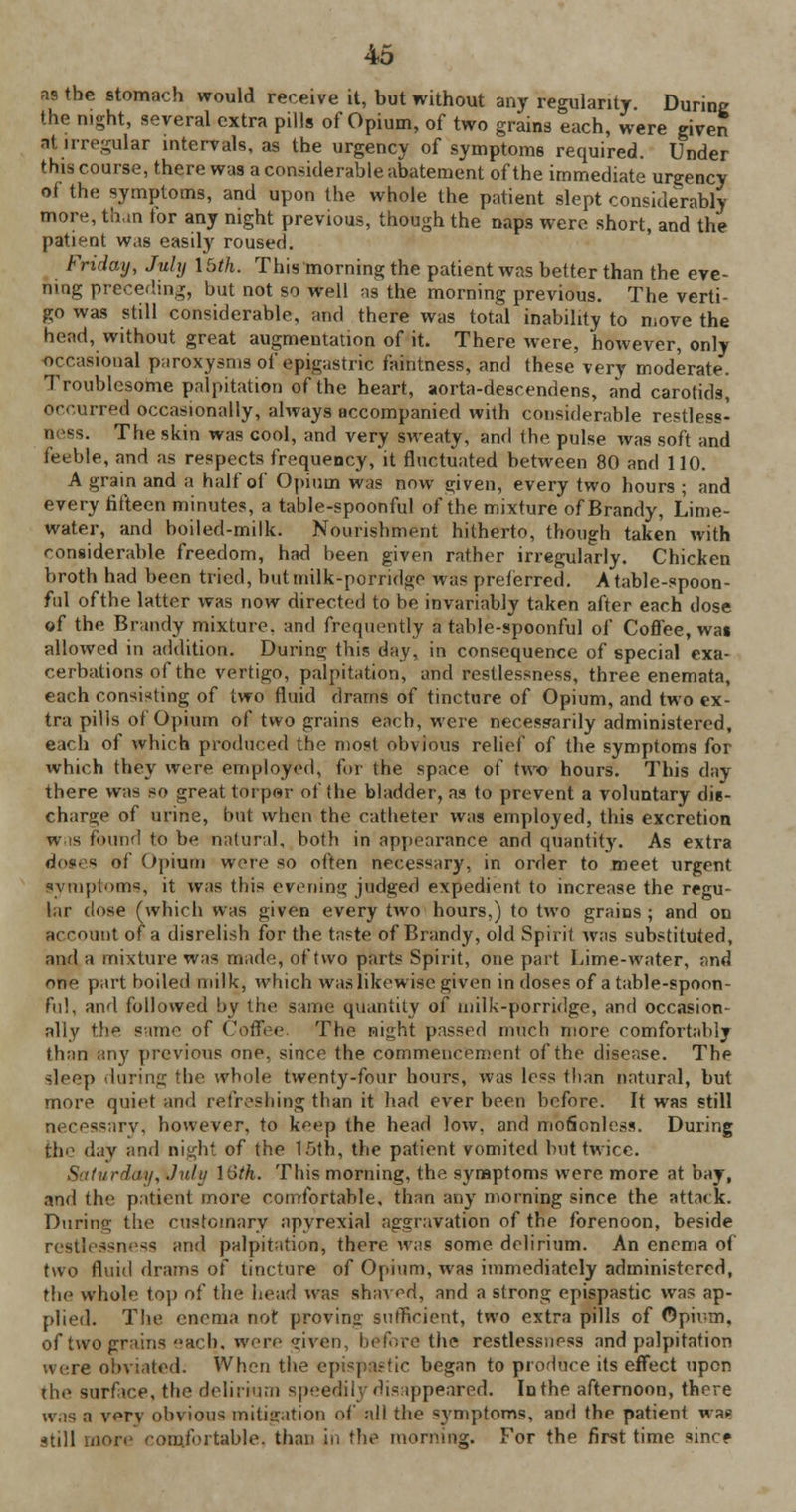 as the stomach would receive it, but without any regularity. During the night, several extra pills of Opium, of two grains each, were given at irregular intervals, as the urgency of symptoms required. Under this course, there was a considerable abatement of the immediate urgency of the symptoms, and upon the whole the patient slept considerably more, than tor any night previous, though the naps were short, and the patient was easily roused. Friday, July lUh. This morning the patient was better than the eve- ning preceding, but not so well as the morning previous. The verti- go was still considerable, and there was total inability to move the head, without great augmentation of it. There were, however, only occasional paroxysms of epigastric faintness, and these very moderate. Troublesome palpitation of the heart, aorta-descendens, and carotids, occurred occasionally, always accompanied with considerable restless- ness. The skin was cool, and very sweaty, and the pulse was soft and feeble, and as respects frequency, it fluctuated between 80 and 110. A grain and a half of Opium was now e;iven, every two hours ; and every fifteen minutes, a table-spoonful of the mixture of Brandy, Lime- water, and boiled-milk. Nourishment hitherto, though taken with considerable freedom, had been given rather irregularly. Chicken broth had been tried, butmilk-porridgo was preferred. A table-spoon- ful ofthe latter was now directed to be invariably taken after each dose of the Brandy mixture, and frequently a table-spoonful of Coffee, was allowed in addition. During this day, in consequence of special exa- cerbations of the vertigo, palpitation, and restlessness, three enemata, each consisting of two fluid drams of tincture of Opium, and two ex- tra pills of Opium of two grains each, were necessarily administered, each of which produced the most obvious relief of the symptoms for which they were employed, for the space of two hours. This day there was so great torpor ofthe bladder, as to prevent a voluntary die- charge of urine, but when the catheter was employed, this excretion wis found to be natural, both in appearance and quantity. As extra dotes of Opium were SO often necessary, in order to meet urgent symptoms, it was this evening judged expedient to increase the regu- lar dose (which was given every two hours,) to two grains ; and on account of a disrelish for the taste of Brandy, old Spirit was substituted, and a mixture was made, of two parts Spirit, one part Lime-water, and one part boiled milk, which was likewise given in doses of a table-spoon- ful, and followed by the same quantity o{ milk-porridge, and occasion- ally the same of Coffee The night passed much more comfortahlj than any previous one, since the commencement ofthe disease. The sleep during the whole twenty-four hours, was less than natural, but more quiet and refreshing than it had ever been before. It was still necessarv. however, to k^ep the head low. and motionless. During the day and night of the 1.0th, the patient vomited but twice. S iturday, July I'oth. This morning, the symptoms were more at bay, and the patient more comfortable, than any morning since the attack. During the customary apyrexial aggravation of the forenoon, beside restlessness arid palpitation, there was some delirium. An enema of two fluid drams of tincture of Opium, was immediately administered, the whole top of the head was shaved, and a strong epispastic was ap- plied. The enema not provinir sufficient, two extra pills of Opium, of two grains each, were given, before the restlessness and palpitation were obviated. When the epispastic began to produce its effect upon the surfice, the delirium speedily disappeared. In the afternoon, there wis a vorv obvious mitigation of all the symptoms, and the patient was still more comfortable, than in the morning. For the first time since