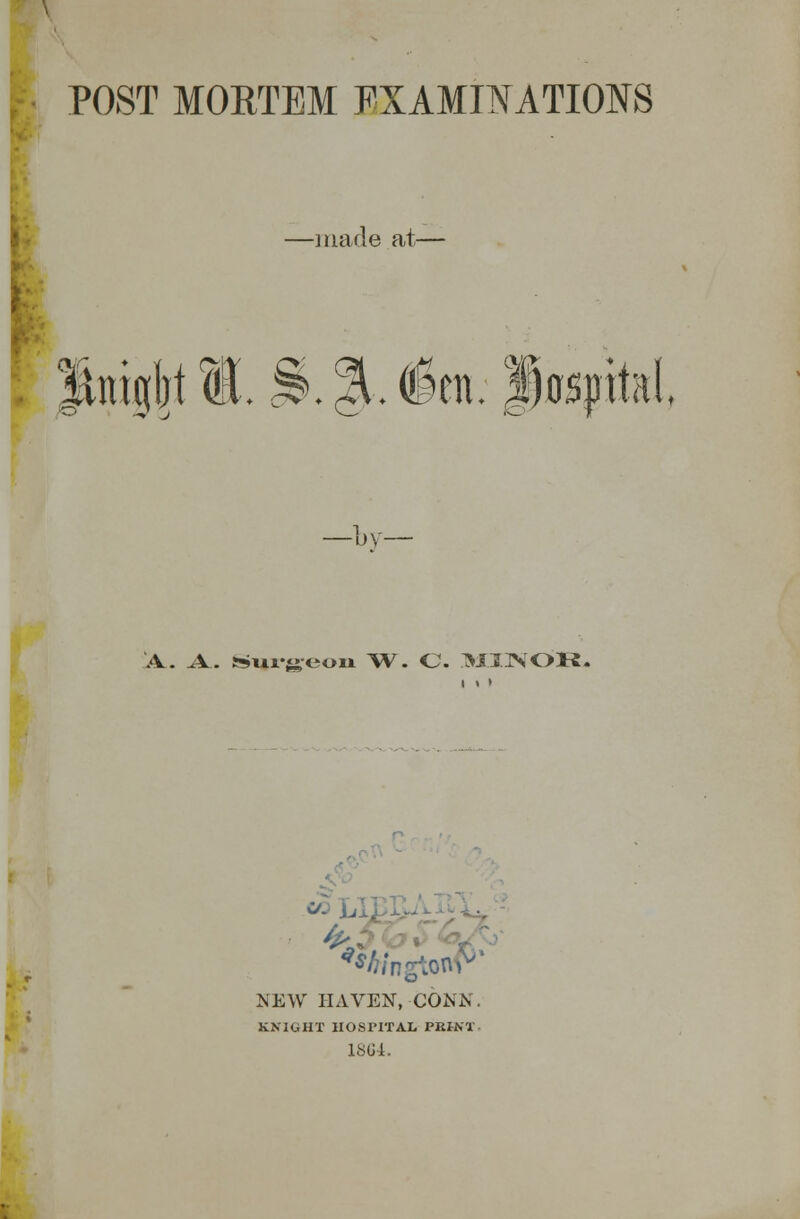 POST MORTEM EXAMINATIONS —made at— SmgMl.^.J.ien.lospital —by A. A.. Surgeon W. C. MINOK. NEW HAVEN, CONN. KNIGHT HOSPITAL PKU'I 1864.