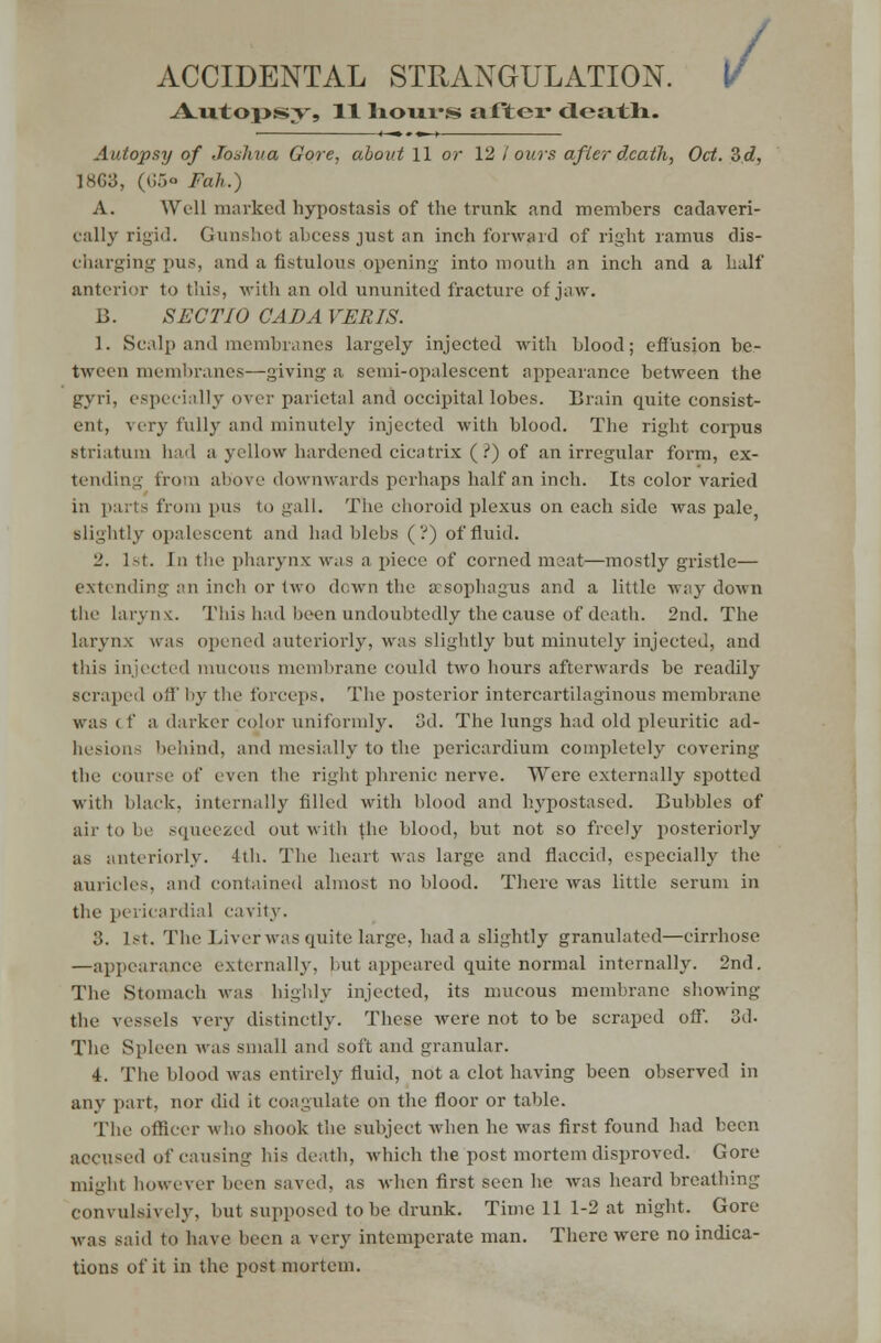 ACCIDENTAL STRANGULATION. .Ajutojpsy, 11 hours after death. / Autopsy of Joshua Gore, about 11 or 12 / ours after death, Oct. Zd, 1863, (65° Fall.) A. Well marked hypostasis of the trunk and members cadaveri- cally rigid. Gunshot abcess just an inch forward of right ramus dis- charging pus, and a fistulous opening into mouth an inch and a half anterior to this, with an old ununited fracture of jaw. B. SECT 10 CAD A VERIS. 1. Scalp and membranes largely injected with blood; effusion be- tween membranes—giving a semi-opalescent appearance between the gyri, especially over parietal and occipital lobes. Brain quite consist- ent, very fully and minutely injected with blood. The right corpus striatum had a yellow hardened cicatrix (?) of an irregular form, ex- tending from above downwards perhaps half an inch. Its color varied in parts from pus to gall. The choroid plexus on each side was pale slightly opalescent and had blebs (?) of fluid. 2. 1st. in the pharynx w.is a piece of corned meat—mostly gristle— c\tc ruling an inch or two down the aesophagus and a little way- down the Larynx. This had been undoubtedly the cause of death. 2nd. The larynx was opened anteriorly, was slightly but minutely injected, and this injected mucous membrane could two hours afterwards be readily scraped off by the forceps. The posterior intercartilaginous membrane a darker color uniformly, oil. The lungs had old pleuritic ad- hesion- behind, and mesially to the pericardium completely covering the course of even the right phrenic nerve. Were externally spotted with black, internally filled with blood and hypostased. Bubbles of air to be squeezed out with the blood, but not so freely posteriorly as anteriorly. 4th. The heart was large and flaccid, especially the auricles, and contained almost no blood. There was little serum in the pericardial cavity. .>. 1st. The Liver was quite large, had a slightly granulated—eirrhose —appearance externally, 1 ait appeared quite normal internally. 2nd. The Stomach was highly injected, its mucous membrane showing the vessels very distinctly. These were not to be scraped off. 3d. The Spleen was small and soft and granular. 4. The blood was entirely fluid, not a clot having been observed in any part, nor did it coagulate on the floor or table. The officer who shook the subject when he was first found had been accused of causing his death, which the post mortem disproved. Gore might however been saved, as when first seen he was heard breathing convulsively, but supposed to be drunk. Time 11 1-2 at night. Gore was said to have been a very intemperate man. There were no indica- tions of it in the post mortem.