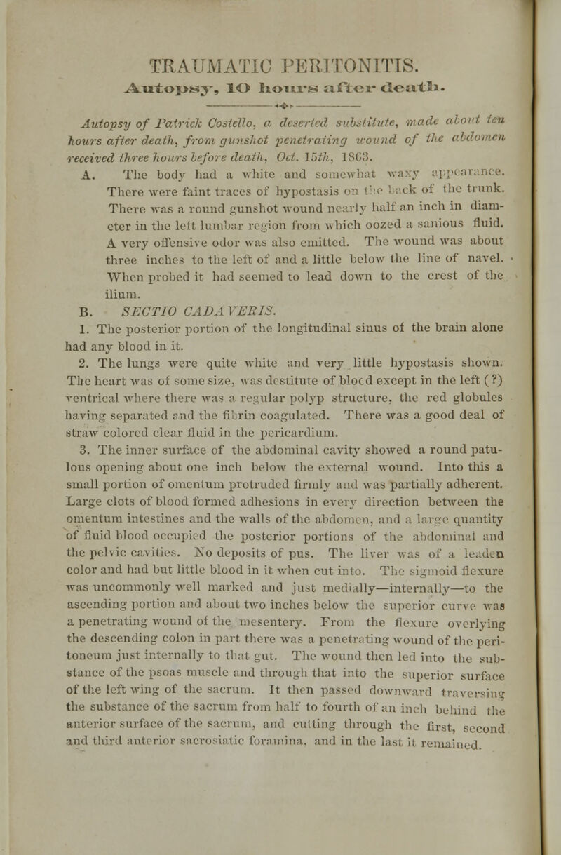 TRA UM ATIC PERITONITIS. Aiitopss^-, lO Iiohi-ssj after cleiitSi. Autopsy of Tairich Costello, a deserted substitute, out ten hours after death, from gunshot penetrating wound of the abdomen received three hours before death, Oct. \>th, 1863. A. The body had a white and somewhat waxy appearance. There were faint traces of hypostasis on the 1 aek of the trunk. There was a round gunshot wound nearly half an inch in diam- eter in the left lumbar region from which oozed a sanious fluid. A very offensive odor was also emitted. The wound was about three inches to the left of and a little below the line of navel. When probed it had seemed to lead down to the crest of the ilium. B. SEGTIO CADAVERIS. 1. The posterior portion of the longitudinal sinus of the brain alone had any blood in it. 2. The lungs were quite white and very little hypostasis shown. TLie heart was of some size, was destitute of blocd except in the left ( ?) ventrical where there was a regular polyp structure, the red globules having separated and the fibrin coagulated. There was a good deal of straw colored clear fluid in the pericardium. 3. The inner surface of the abdominal cavity showed a round patu- lous opening about one inch below the external wound. Into this a small portion of omenlum protruded firmly and was partially adherent. Large clots of blood formed adhesions in every direction between the omentum intestines and the walls of the abdomen, and a large quantity of fluid blood occupied the posterior portions of the abdominal and the pelvic cavities. Xo deposits of pus. The liver was of a leaden color and had but little blood in it when cut into. The sigmoid flexure was uncommonly well marked and just medially—internally—to the ascending portion and about two inches below the superior curve v. as a penetrating wound of the mesentery. From the flexure overlying the descending colon in part there was a penetrating wound of the peri- toneum just internally to that gut. The wound then led into the sub- stance of the psoas muscle and through that into the superior surface of the left wing of the sacrum. It then passed downward traversing the substance of the sacrum from half to fourth of an inch behind the anterior surface of the sacrum, and cutting through the first second and third anterior sacrosiatic foramina, and in the last ii remained