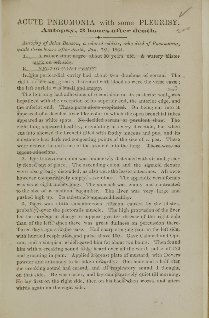 t/ ACUTE PNEUMONIA with some PLEURISY. -A-u.tops;v, 3 liovii*s alltcr death. Autopsy of John Benson, a colored soldier, who died of Pneumonia, made three hours after death, Jan. 1th, 18G4. A.. A rather stoat negro about 30 years old. A watery blister mark oh 1 eit side. 6. &M C' i 19 CA J). I I -ER IF. 1-N^i dial cavity had about two drachms of scrum. The tly distended with blood as were the venae eavae; the left auricle was small ami empty. cwi^i The left lung had adhesions of recent date on its pesterior wall,, was hepatized with the exception of its superior end, the anterior edge, and the inferior end. TiiejUiparts ai< ;ted-. On being cut into it appeared of a decided liver like color in which the open bronchial tubes appeared as white spots. No decided scrum or purulent show. The right lung appeared healthy, crepitating in every direction, but when cut into showed the bronchi filled with frothy mucous and pus, and its substance had dark red congesting points of the size of a pea. These were nearer the entrance of the bronchi into the lung. Tbaca were no recent adhesion?. 2. Tie transverse colon was immensely distended with air and great- ly flexed out of place. The ascending colon and the sigmoid flexure were also greatly distended, as also were the lesser intestines. All were however comparatively empty, save of air. The appendix vermiformis was some eight inches long. The stomach was emp'y and contracted to the size of a medium cucumber. The liver was very large and pushed high up. Its substance appeared healthy. 3, There was a little subcutanc ous effusion, caused by the blister, probabhv-over the pectoralis muscle. The high protrusion of the liver led the surgeon in charge to suppose greater disease of the right side than of the left, since there was great dullness on percussion there- Three days ago saw the case. Had sharp stinging pain in the left side, with hurried respiration and pulse above 100. Gave Calomel and Opi- um, and a sinapism which eased him for about two hours. Then found him with a creaking sound to be heard over all the ward, pulse of 120 and groaning in pain. Applied a breast plate of mustard, with Dovers powder and antimony to be taken inwardly. One hour and a half after the creaking sound had ceased, and all Respiratory sound, I thought, on that side. He was easier, and lay comparatively quiet till morning. He lay first on the right side, then on his back xhen worst, and after- wards again on the right side.