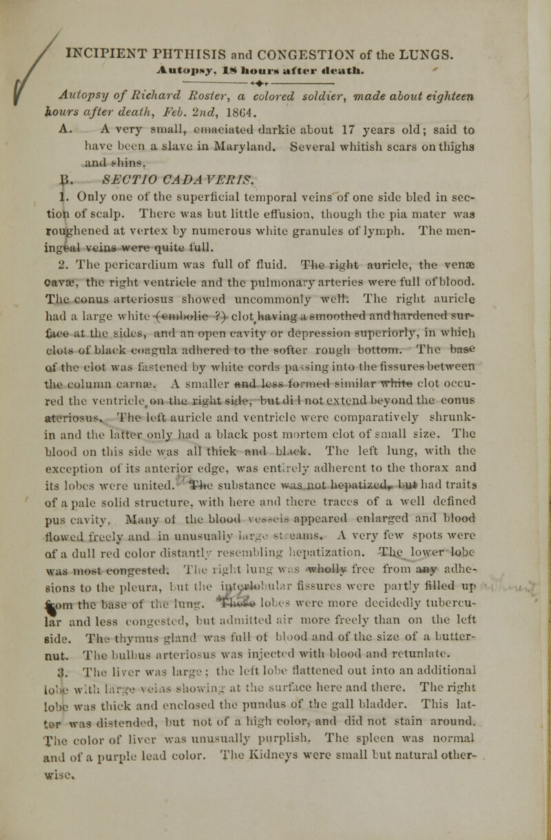 INCIPIENT PHTHISIS and CONGESTION of the LUNGS. Aiitop*>. I* hour* after death. Autopsy of Richard Rosier, a colored soldier, made about eighteen hours after death, Feb. 2nd, 18G4. A. Avery small, emaciated darkic about 17 years old; said to have been a slave in Maryland. Several whitish scars on thighs and shins. 15. SEC TIO CAD AVERTS. 1. Only one of the superficial temporal veins of one side bled in sec- tion of scalp. Tbere was but little effusion, though the pia mater was roughened at vertex by numerous white granules of lymph. The men- ingeal veins were quite full. 2. The pericardium was full of fluid. The right auricle, the venae cava?, the right ventricle and the pulmonary arteries were full of blood. The eonus arteriosus showed uncommonly welt. The right auricle had a large white (embolic ?) clot having a smoothed and hardened sur- face at the sides, and an open cavity or depression superiorly, in wbieh clots of black coagula adhered to the softer rough bottom. The base of the clot was fastened by white cords pa-sing into the fissures between the column carna'. A smaller «nd less formed similar white clot occu- red the ventricle.on the right side, but di 1 not extend beyond the conus ateriosus. The left auricle and ventricle were comparatively shrunk- in and the latter only had a black post mortem clot of small size. The blood on this side was all thick and black. The left lung, with the exception of its anterior edge, was entirely adherent to the thorax and its lobes were united. ¥4te substance w.as not hepatizcdr but had traits of a pale solid structure, with here and there traces of a well defined pus cavity. Many ol the blood ves.-els appeared enlarged and blood Mowed freely and in unusually Utfgti &( earns. A very few spots were of a dull red color distantly resembling hepatization. The lower lobe was most congested. The right lung w; s wholly free from any adhe- sions to the pleura, but the interlo! ular fissures were partly filled up fcom the base of li.e lung. Tnw« lob< s were more decidedly tubercu- lar and less congested, but admitted air more freely than on the left side. The thymus gland was full of blood and of the size of a butter- nut. The bulbus arteriosus was injected with blood and retunlatc. 3. The liver was large : the left lobe flattened out into an additional lolfc with la:1;-'.' vokis showing at the surface here and there. The right lobe was thick and enclosed the pundus of the gall bladder. This lat- ter was distended, but not of a high color, and did not stain around. The color of liver was unusually purplish, The spleen was normal and of a purple lead color. The Kidneys were small but natural other- wise.