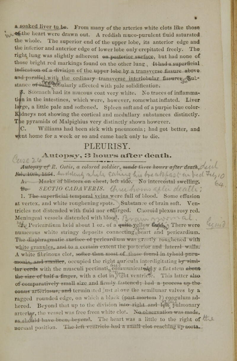 a soaked liver to be. From many of the arteries white clots like those ',. -©fcthe heart were drawn out. A reddish muco-purulent fluid saturated the whole. The superior end of the upper lobe, its anterior edge and the inferior and anterior edge of lower lobe only crepitated freely. The right lung was slightly adherent on posterior surface, but had none of those bright red markings found on the other lung , Ithad a superficial indication of a division of the upper lobe by a transverse fissure above ail|l I1 >!'.il :(• ordinary transverse interlobular fissure* BuL- stance B*4*35$TOjuiarly affected with pale solidification. I. Stomach had its mucous coat very white. No traces of inflamma- tion in the intestines, which were, however, somewhat inflated. Liver large, a little pale and softened. Spleen soft and of a purple blue color- Kidneys not showing the cortical and medullary substances distinctly. T le pyramids of Malpighius very distinctly shown however. C. Williams had been sick with pneumonia; had got better, and wfcnt home for a week or so and came back only to die. PLEURISY. A.utoi>s»v» ^5 hours ixftev <loatli. Autopsy vf-R. Ostis, a colored soldier, made tince hours after death. j>ii laiiijiifi. ' ■-'<//,( A. Marks of blisters on chest, left side. No intercostal swelling. 4fe. SECTIO CADA VERIS. 1. The superficial temporal veins were full of blood. Some effusion at vertex, and white roughening spots. Substance of brain soft. Ven- trici !-. nded with fluid nor enlarged. Choroid plexus rosy red. Meningeal vessels distended with blood. 2. Pericardium held about 1 <>■/.. ol a ow fiwfck^ Therewere numerous white stringy deposits connecting heart and pericardium. The diaphragmatic surface ot pericardium wire greatly roughened with wfi.ite granules, and to a eertain extent tiie pOTTOrior and lateral walls. A white fibrinous clot, softer than moat of those found in tyboid pneu- monia, aHd-yrrettlcr, occupied the right auricul i in< trdigitating bjr siuii lar c-oTtrs with the musculi pectinati, communicat^M y a flat stem «feoni the size of half a finger, with a clot in i iglil ventricrc. This latter also of comparatively small size and firmly t'.'.-tentd; had a pr-ooeoa up the eomis arteriosus, and termin n 1 ;'usl al ove the semilunar valves by a razeed rounded edge, on whi --; mortem ?) coagulum ad- hered. Beyond thai up to the division in;<> right and Kit pulmonary arterW, tin from white clot. No o'..nervation was made, I ,n. bcyoni1. The heart was a little to the right of *& s normal position. Th' cie had a small clot reaching up aorta.