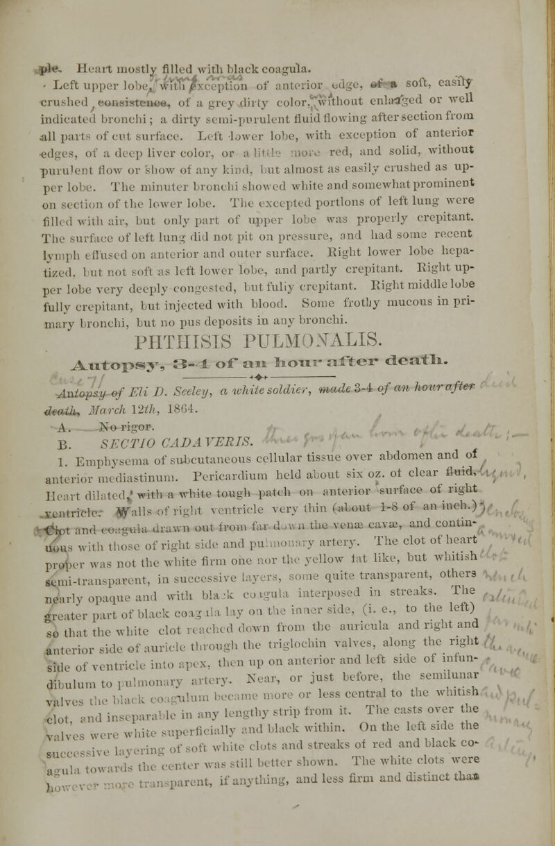 Heart mostly filled with blackcoagula. - Left upper lobe Jw^SfiT/ of anterim a soft, easily crushed eoaaiartiitaa, of a grey dirty color, 'wi'tliont enlafltged or well indicated bronchi; a dirty semi-purulent fluid flowing after section from all parts of cut surface. Left lower lobe, with exception of anterior edges, of a deep liver color, or alii red, and solid, without purulent liow or show of any kind, but almost as easily crushed as up- per Lol e. The minuter bronchi showed white and somewhat prominent on section of the lower lobe. The excepted portions of left lung were filled with air, but only part of upper lobe was properly crepitant. The surface of left lung did not- pit on pressure, and had some recent lymph effused on anterior and outer surface. Right lower lobe hepa- tized, but not soft as left lower lobe, and partly crepitant. Right up- per lobe very deeply congested, 1 ut fuliy crepitant. Right middle lobe fully crepitant, but injected with blood. Some frothy mucous in pri- mary bronchi, but no pus deposits in any bronchi. PHTHISIS PULMOtfALIS. Axitopssy, 3-1 of* ait ho-u.3* aftGY death. Autopsy of Eli D. Seeley, a white soldier, made3-i of an hour after i, March 12th, 1864. .\. No rigor. B. SECTIO GAD A VERIS. 1. Emphysema of subcutaneous cellular tissue over abdomen and ol anterior mediastinum. Pericardium held about six oz. of clear fluid, 11 • Heart dilated,'with a white tough patch on anterior surface of right ventricle, gfalls of righl ventricle very thin (about 1-8 of an inch.) , ■Or*,, and (<-. g«*a daw* «** *««» fi d ■■' J> tlie KSUaa cavaj' and contin*. uous with those of right side and pu monary artery. The clot of heart proper was not the white firm one aor the yellow tat like, but whitish senu-tran.pannt, in successive I ie quite transparent, others Jarly opaque and with bla -k co.igula interposed in streaks. The greater part of black coag lia 1 >y on the inner sid ■. (i. e., to the left) so that the white clot reached down from the auricula and right and anterior side of auricle through the triglochin valves, along the right side of ventricle into apex, then up on anterior and left side of mfun- dLlnm to pulmonary artery. Near, or just before the semilunar X,ves the ulum became d or ■ or less central to the whitish 6o1 and inseparal le in any lengthy strip from it. The casts over the Ww'es wepe whke superficially and black within. On the left side the ering of Soft white clots and streaks of red and black co- pula towards the center was still better shown. The white clots were parent, if anything, and less firm and distinct tha*