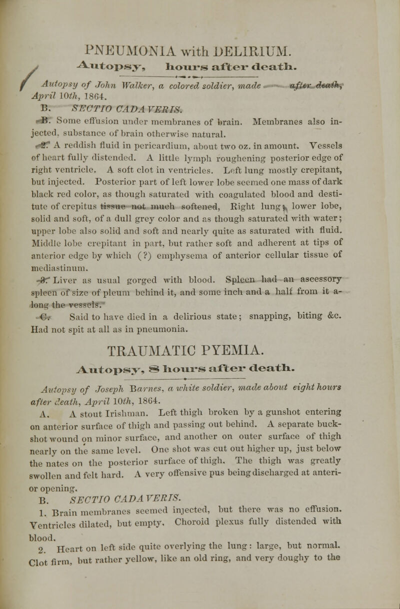 / PNEUMONIA with DELIRIUM. Autopsy, hours after death. Autopsy of John Walker, a colored soldier, made- ■-■■ sfi/SK^-dmrfk,' April 10th, 1804. 15. XAVl'lV CADA VERTS. <&: Some effusion under membranes of brain. Membranes also in- jected, substance of brain otherwise natural. »*8f A reddisb fluid in pericardium, about two oz. in amount. Vessels of heart fully distended. A little lymph roughening posterior edge of right ventricle. A soft clot in ventricles. Left lung mostly crepitant, but injected. Posterior part of left lower lobe seemed one mass of dark black red color, as though saturated with coagulated blood and desti- tute of crepitus tissue not much softened, Right lung k lower lobe, solid and soft, of a dull grey color and as though saturated with water; upper lobe also solid and soft and nearly quite as saturated with fluid. Middle lobe crepitant in part, but rather soft and adherent at tips of anterior edge by which (?) emphysema of anterior cellular tissue of mediastinum. -3T Liver as usual gorged with blood. Spleen had an ascessory HpllCTl of size of pleuni behind it, and some inch and a half from it a- long the vessels. -■G* Said to have died in a delirious state; snapping, biting &c. Had not spit at all as in pneumonia. TRAUMATIC PYEMIA. Autopsy, 8 hours after death. Autopsy of Joseph Barnes, a white soldier, made about eight hours after death, April 10th, 1864. A. A stout Irishman. Left thigh broken by a gunshot entering on anterior surface of thigh and passing out behind. A separate buck- shot wound on minor surface, and another on outer surface of thigh nearly on the same level. One shot was cut out higher up, just below the nates on the posterior surface of thigh. The thigh was greatly swollen and felt hard. A very offensive pus being discharged at anteri- or opening. B. SECTIO CAB A VERTS. 1. Brain membranes seemed injected, but there was no effusion. Ventricles dilated, but empty. Choroid plexus fully distended with blood. 2. Heart on left side quite overlying the lung: large, but normal. Clot firm, but rather yellow, like an old ring, and very doughy to the