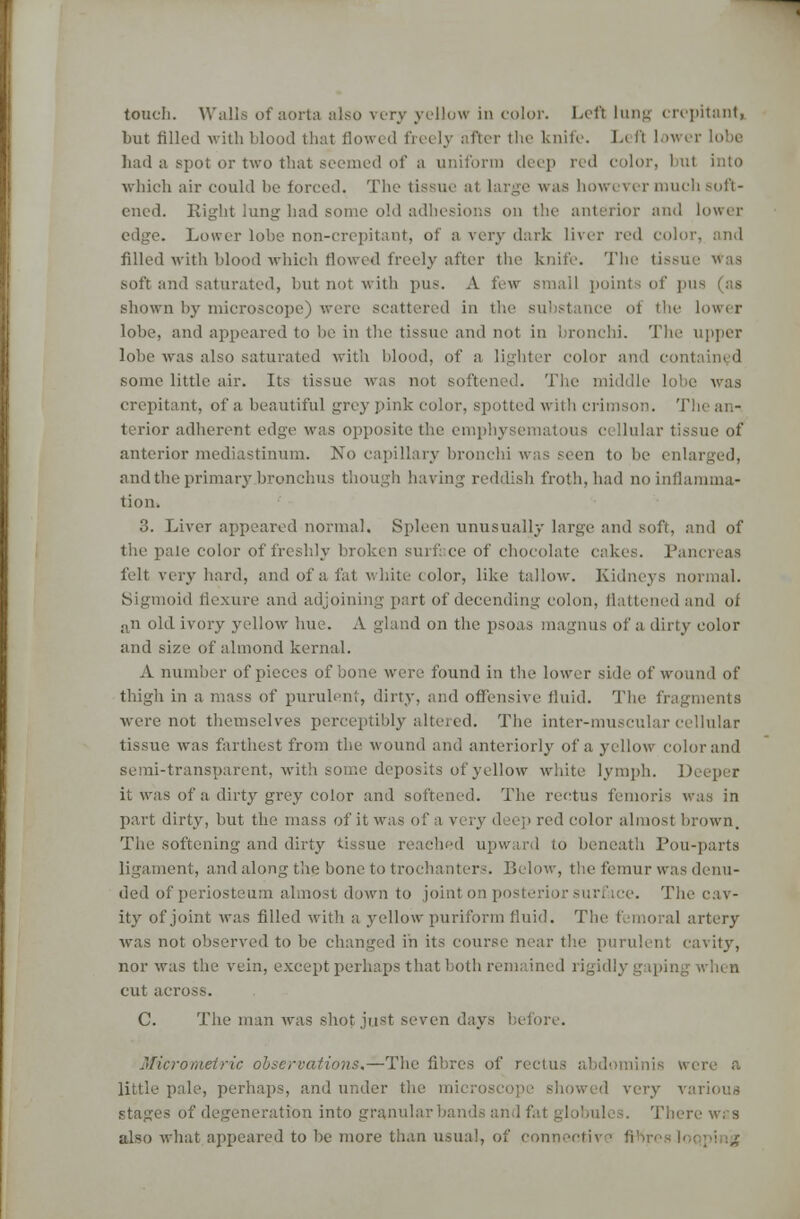 touch. Walls of aorta also very yellow in color. Left lung crepitant, but filled with blood that flowed freely after the Unite. L< ft lower lobe bad a spot or two that seemed of a uniform deep red color, I ul into which air could be forced. The tissue at large was however much soft- ened. Plight lung had sonic old adhesions on the anterior and lower edge. Lower lobe non-crepitant, of a very dark liver red color, and filled with blood which flowed freely after the knife. The tissue was soft and saturated, but not with pus. A few small points of pus (as shown by microscope) were scattered in the substance of the lower lobe, and appeared to be in the tissue and not in bronchi. The upper lobe was also saturated with blood, of a lighter color and contained some little air. Its tissue was not softened. The aid li e was crepitant, of a beautiful grey pink color, spotted with crimson. '!' terior adherent edge was opposite the emphysematous cellular tissue of anterior mediastinum. No capillary bronchi was seen to be enl and the primary bronchus though having reddish froth, had no inflamma- tion. 3. Liver appeared normal. Spleen unusually large and soft, and of the pale color of freshly broken surf ce of chocolate cakes. Pat felt very hard, and of a fat white color, like tallow. Kidneys normal. Sigmoid flexure and adjoining part of decending colon, flattened and of an old ivory yellow hue. A gland on the psoas magnus of a. dirty color and size of almond kernal. A number of pieces of bone were found in the lower side of wound of thigh in a mass of purulent, dirty, and offensive fluid. The fragments were not themselves perceptibly altered. The inter-muscular cellular tissue was farthest from the wound and anteriorly of a yellow colorand semi-transparent, with some deposits of yellow white lymph. D it was of a dirty grey color ami softened. The rectus femoris was in part dirty, but the mass of it was of a very duel' red color almost brown. The softening and dirty tissue reached upward to beneath Lou-parts ligament, and along the bone to trochanters. Below, the femur was denu- ded of periosteum almost down to joint on posterior surface. The cav- ity of joint was filled with a yellow puriform fluid. The I mo al artery was not observed to be changed in its course near the purulent cavity, nor was the vein, except perhaps that both remain cut across. C. The man was shot just seven days before. Micrometric observations.—Thi ' rectus abdominis w little pale, perhaps, and under tire mi howed very various stages of degeneration into granularba There was also what appeared to be more than usual, of connective li
