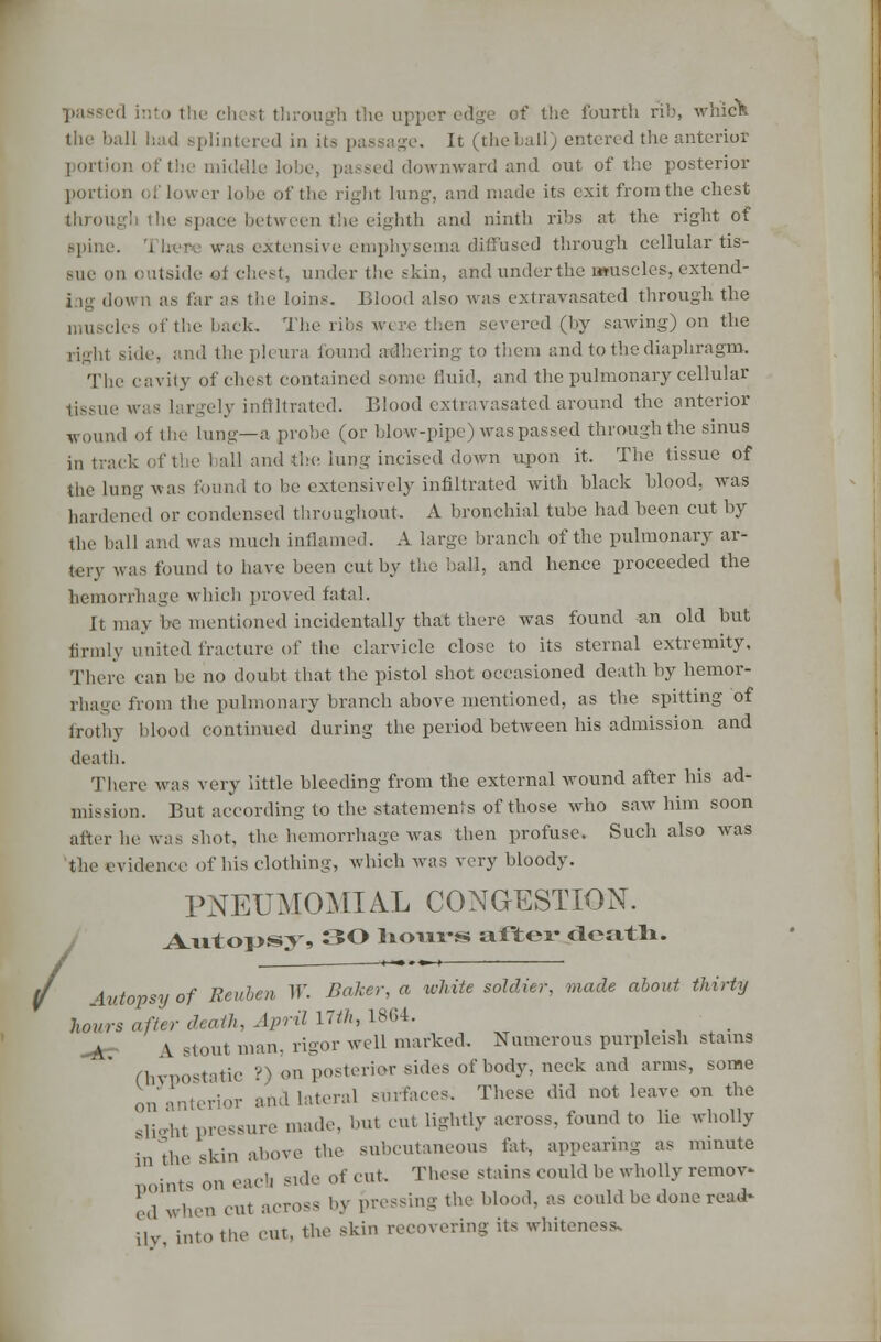 passed h the upper edge of the fourth rib, which the ball had splintered in its It (the ball) entered the anterior portion oft! d downward and out of the posterior portion of lower lobe of the right lung, and made its exit from the chest through the space between the eighth and ninth ribs at the right of spine. The* was extensive emphysema diffused through cellular tis- sue on outside of chest, under the skin, and under the muscles, extend- i ig dov n as far as the loins. Blood also was extravasated through the muscles of the back. The] then severed (by sawing) on the right side, and the pleura found adhering to them and to the diaphragm. The cavity of chest contained some fluid, and the pulmonary cellular tissue was largely infiltrated. Blood extravasated around the anterior wound of the lung—a probe (or blow-pipe) was passed through the sinus in track of the 1 all and the Jung incised down upon it. The tissue of the lung was found to he extensively infiltrated with black blood, was hardened or condensed throughout. A bronchial tube had been cut by the ball and was much inflamed. A large branch of the pulmonary ar- tery was found to have been cut by the hall, and hence proceeded the hemorrhage which proved fatal. It may be mentioned incidentally that there was found an old but firmly united fracture of the clarvicle close to its sternal extremity. There can be no doubt that the pistol shot occasioned death by hemor- rhage from the pulmonary branch above mentioned, as the spitting of frothy blood continued during the period between his admission and death. There was very little bleeding from the external wound after his ad- mission. But according to the statements of those who saw him soon after be was shot, the hemorrhage was then profuse. Such also was the evidence of bis clothing, which was very bloody. / PNEUMOMIAL CONGESTION. AvitoiJS^, SO lioiws after: death. \vtopsyof Reuben W. Baker, a white soldier, made about thirty hours after death, April 17///, 1864. i stout man. rigor well marked. Numerous purpleish stains (hypostatic ?) on posterior sides of body, neck and arms, some on anterior and lateral surfaces. These did not leave on the slip-ht pressure made, but cut lightly across, found to lie wholly in the skin above the subcutaneous fat, appearing as minute Doints on each Side of cut. These stains could be wholly remov- ed whet) cut across by pressing the blood, as could be done read- ily into the cut, the skin recovering its whiteness.