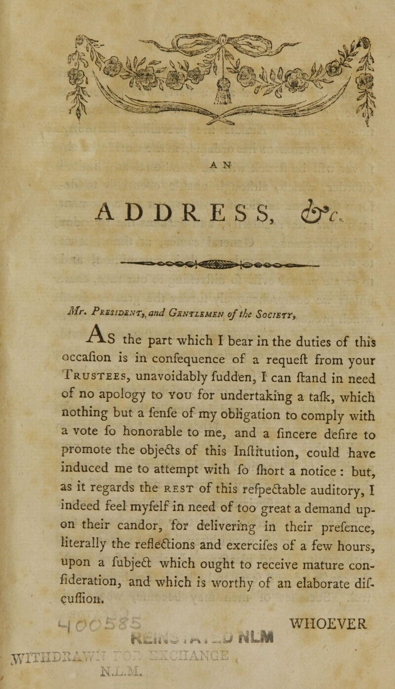 ADDRESS, &c Mr. President^ and Gentlemen of the Societt, ±\S the part which I bear in the duties of this occafion is in confequence of a requeft from your Trustees, unavoidably fudden, I can (land in need of no apology to You for undertaking a talk, which nothing but a fenfe of my obligation to comply with a vote fo honorable to me, and a fincere defire to promote the objeds of this Inftrtution, could have induced me to attempt with fo fhort a notice : but, as it regards the rest of this refpe&able auditory, I indeed feel myfelf in need of too great a demand up- on their candor, for delivering in their prefence, literally the reflections and exercifes of a few hours, upon a fubjecl which ought to receive mature con- fideration, and which is worthy of an elaborate dif- cuflion. TtT'< ■f-% .-J HIM WHOEVER