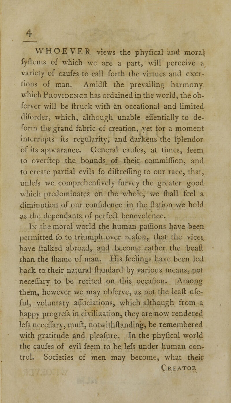 WHOEVER views the phyfical and moral- fyftems of which we are a part, will perceive a variety of caufes to call forth the virtues and exer- tions of man. Amidfh the prevailing harmony which Providence has ordained in the world, the ob- ferver will be ftruck with an occafional and limited diforder, which, although unable efTentially to de- form the grand fabric of creation, yet for a moment interrupts its regularity, and darkens the fplendor of its appearance. General caufes, at times, feem to overflep the bounds of their commiffion, and to create partial evils fo diftreffing to our race, that, unlefs we comprehensively furvey the greater good which predominates on the whole, we fhall feel a diminution of our confidence in the flation we hold as the dependants of perfect benevolence. In the moral world the human paffions have been permitted fo to triumph over reafon, that the vices have (talked abroad, and become rather the boaft than the fhame of man. His feelings have been led back to their natural ftandard by various means, not neceffary to be recited on this occafion. Among them, however we may obferve, as not the leafl ufe- ful, voluntary aflbciations, which although from a happy progrefs in civilization, they are now rendered lefs neceiTary, rauft, notwithflanding, be remembered with gratitude and pleafure. In the phyfical world the caufes of evil feem to be lefs under human con- trol. Societies of men may become, what their Creator