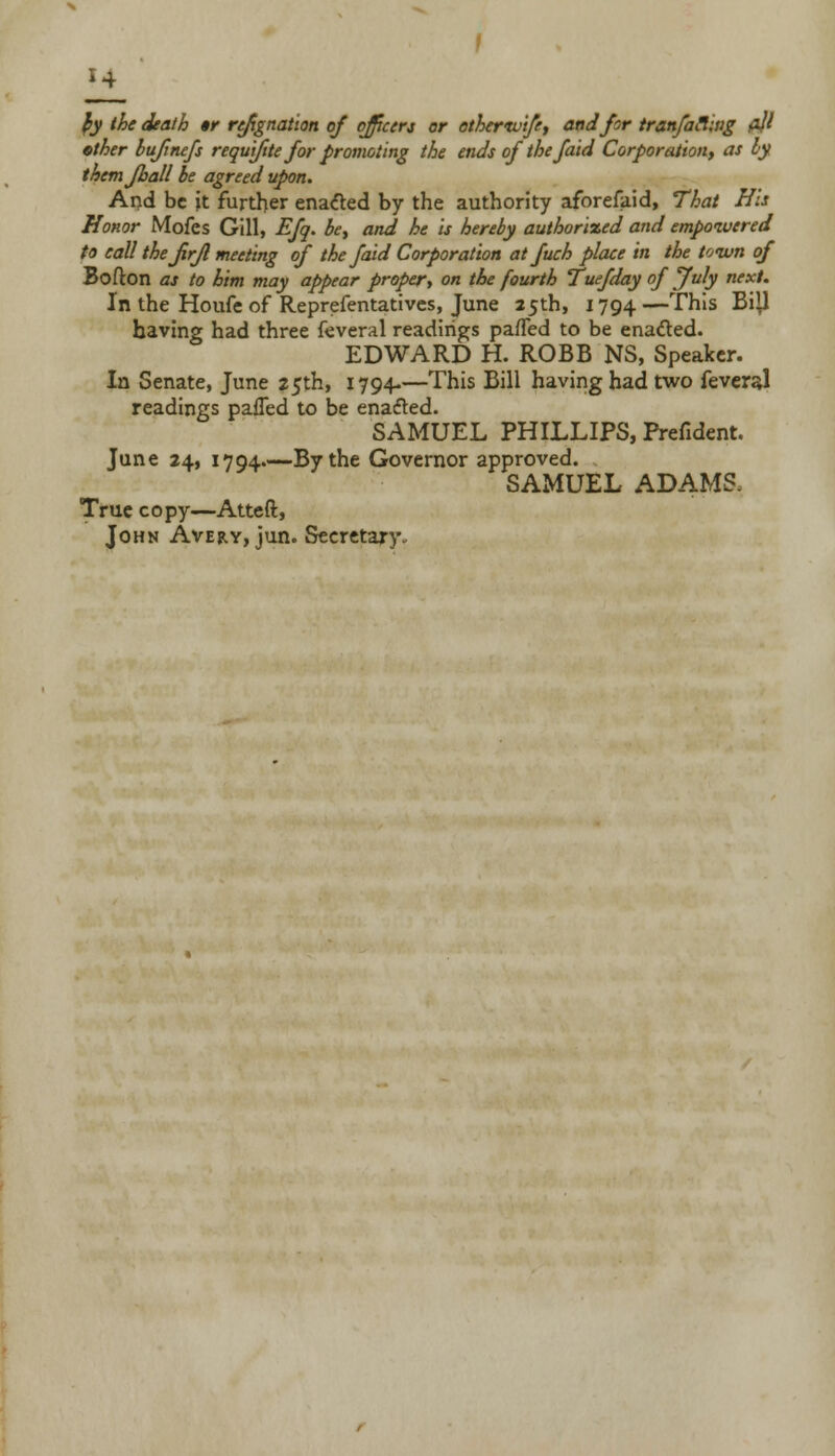 $y the death «r refignation of officers or ethertvife, and for tranfacling fljl ether bujinefs requi/ite for promoting the ends of the faid Corporation, as by themjhall be agreed upon. And be it further enatfed by the authority aforefaid, That His Honor Mofes Gill, Efq. be, and he is hereby authorized and empowered to call thejirjl meeting of the faid Corporation at fuch place in the town of Bofton as to him may appear proper, on the fourth Tuefday of July next. In the Houfe of Reprefentatives, June 25th, 1794 — ^his ^^ having had three feveral readings paffed to be ena&ed. EDWARD H. ROBB NS, Speaker. In Senate, June 25th, 1794-—This Bill having had two feveral readings paiTed to be enabled. SAMUEL PHILLIPS, Prefident. June 24, 1794—By the Governor approved. SAMUEL ADAMS, True copy—Atteft, John Avery, jun. Secretary.