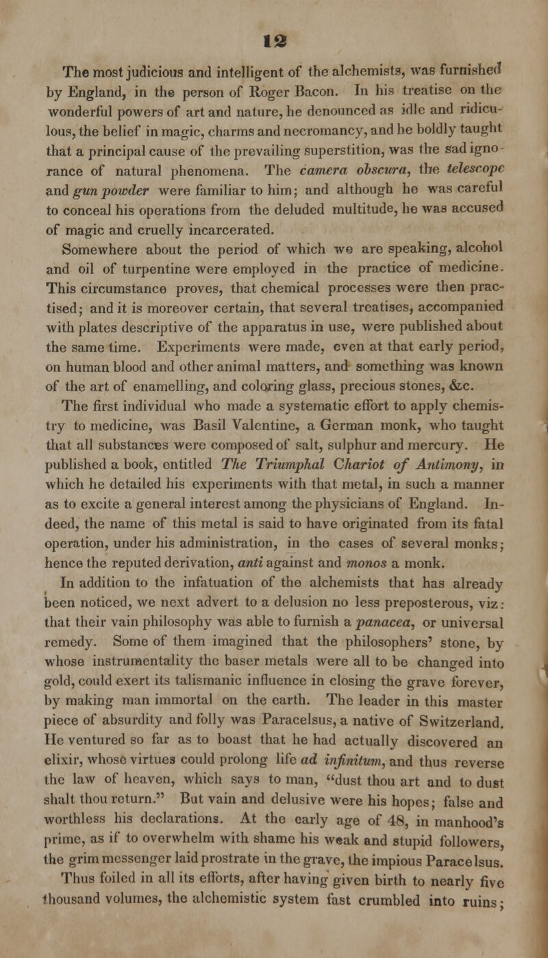 id The most judicious and intelligent of the alchemists, was furnished by England, in the person of Roger Bacon. In his treatise on the wonderful powers of art and nature, he denounced as idle and ridicu- lous, the belief in magic, charms and necromancy, and he boldly taught that a principal cause of the prevailing superstition, was the sad igno- rance of natural phenomena. The camera obscura, the telescope and gun powder were familiar to him; and although he was careful to conceal his operations from the deluded multitude, he was accused of magic and cruelly incarcerated. Somewhere about the period of which we are speaking, alcohol and oil of turpentine were employed in the practice of medicine. This circumstance proves, that chemical processes were then prac- tised ; and it is moreover certain, that several treatises, accompanied with plates descriptive of the apparatus in use, were published about the same time. Experiments were made, even at that early period, on human blood and other animal matters, and something was known of the art of enamelling, and coloring glass, precious stones, &c. The first individual who made a systematic effort to apply chemis- try to medicine, was Basil Valentine, a German monk, who taught that all substances were composed of salt, sulphur and mercury. He published a book, entitled The Triumphal Chariot of Antimony, in which he detailed his experiments with that metal, in such a manner as to excite a general interest among the physicians of England. In- deed, the name of this metal is said to have originated from its fatal operation, under his administration, in the cases of several monks; hence the reputed derivation, anti against and monos a monk. In addition to the infatuation of the alchemists that has already been noticed, we next advert to a delusion no less preposterous, viz: that their vain philosophy was able to furnish a panacea, or universal remedy. Some of them imagined that the philosophers' stone, by whose instrumentality the baser metals were all to be changed into gold, could exert its talismanic influence in closing the grave forever, by making man immortal on the earth. The leader in this master piece of absurdity and folly was Paracelsus, a native of Switzerland. He ventured so far as to boast that he had actually discovered an elixir, whose virtues could prolong life ad infinitum, and thus reverse the law of heaven, which says to man, dust thou art and to dust shalt thou return. But vain and delusive were his hopes; false and worthless his declarations. At the early age of 48, in manhood's prime, as if to overwhelm with shame his weak and stupid followers the grim messenger laid prostrate in the grave, the impious Paracelsus. Thus foiled in all its efforts, after having given birth to nearly five thousand volumes, the alchomistic system fast crumbled into ruins •