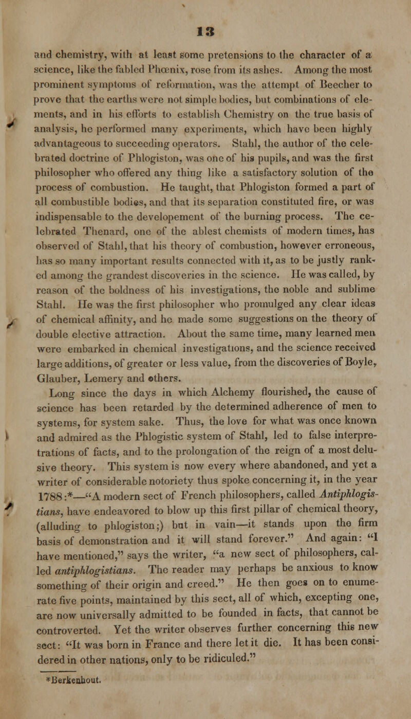 and chemistry, with at least some pretensions to the character of a science, like the fabled Phoenix, rose from its ashes. Among the most prominent symptoms of reformation, was the attempt of Beccher to prove that the earths were not simple bodies, but combinations of ele- ments, and in his ctlbrts to establish Chemistry on the true basis of analysis, he performed many experiments, which have been highly advantageous to succeeding operators. Stahl, the author of the cele- brated doctrine of Phlogiston, was one of his pupils, and was the first philosopher who offered any thing like a satisfactory solution of the process of combustion. He taught, that Phlogiston formed a part of all combustible bodies, and that its separation constituted fire, or was indispensable to the developement. of the burning process. The ce- lebrated Thenard, one of the ablest chemists of modern times, has observed of Stahl, that his theory of combustion, however erroneous, has so many important results connected with it, as to be justly rank- ed among the grandest discoveries in the science. He was called, by reason of the boldness of his investigations, the noble and sublime Stahl. He was the first philosopher who promulged any clear ideas of chemical affinity, and he made some suggestions on the theory of double elective attraction. About the same time, many learned men were embarked in chemical investigations, and the science received large additions, of greater or less value, from the discoveries of Boyle, Glauber, Lemery and ethers. Long since the days in which Alchemy flourished, the cause of science has been retarded by the determined adherence of men to systems, for system sake. Thus, the love for what was once known and admired as the Phlogistic system of Stahl, led to false interpre- tations of facts, and to the prolongation of the reign of a most delu- sive theory. This system is now every where abandoned, and yet a writer of considerable notoriety thus spoke concerning it, in the year 1788 :*—A modern sect of French philosophers, called Antiphlogis- tians, have endeavored to blow up this first pillar of chemical theory, (alluding to phlogiston;) bat in vain—it stands upon the firm basis of demonstration and it will stand forever. And again: 1 have mentioned, says the writer, a new sect of philosophers, cal- led antiphlogistians. The reader may perhaps be anxious to know something of their origin and creed. He then goes on to enume- rate five points, maintained by this sect, all of which, excepting one, are now universally admitted to be founded in facts, that cannot be controverted. Yet the writer observes further concerning this new sect: It was born in France and there let it die. It has been consi- dered in other nations, only to be ridiculed. *Berkealiout.