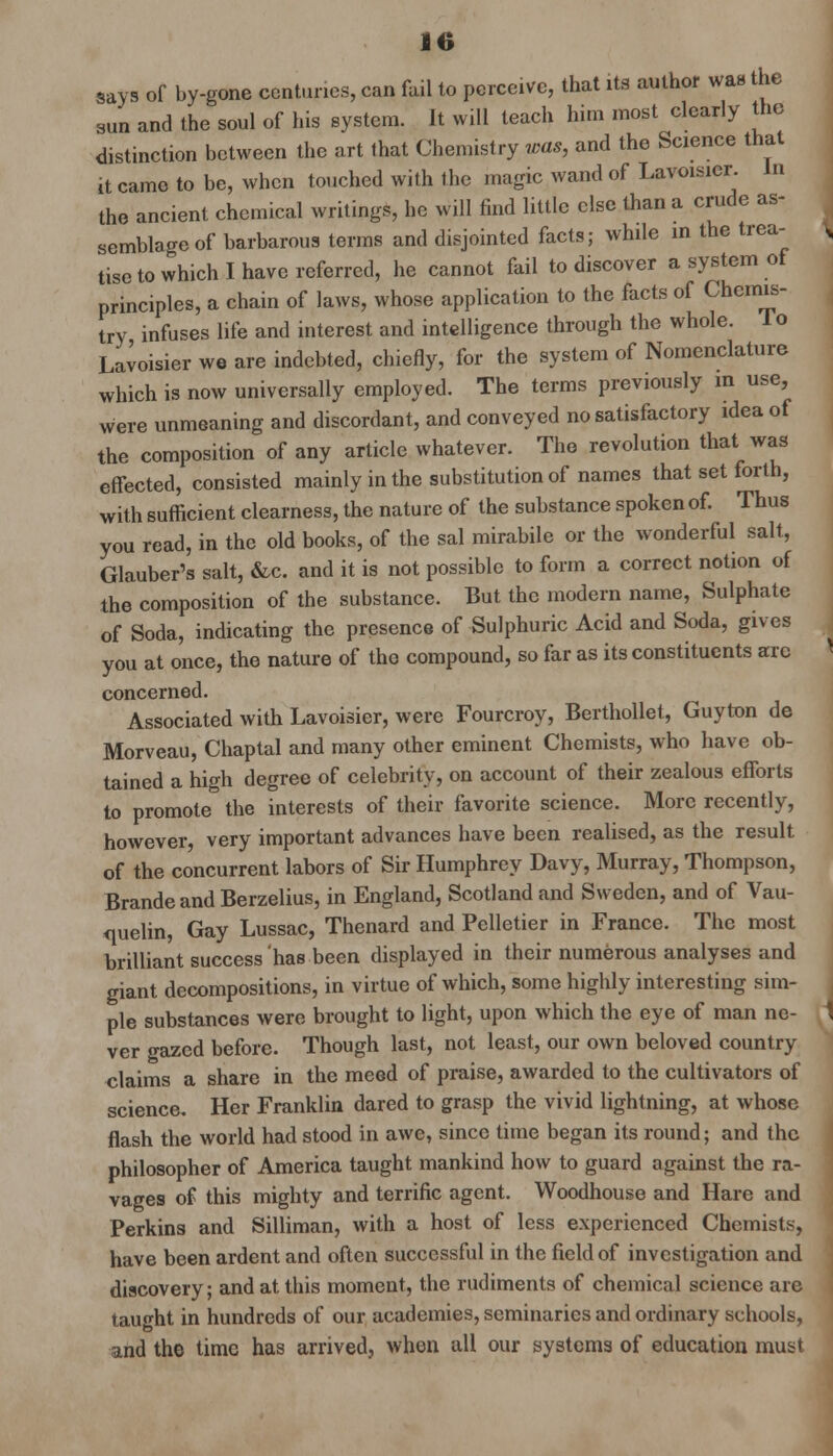 says of by-gone centuries, can fail to perceive, that its author was the sun and the soul of his system. It will teach him most clearly the distinction between the art that Chemistry was, and the Science that it came to be, when touched with the magic wand of Lavoisier. In the ancient chemical writings, he will find little else than a crude as- semblage of barbarous terms and disjointed facts; while in the trea- tise to which I have referred, he cannot fail to discover a system of principles, a chain of laws, whose application to the facts of Chemis- try infuses life and interest and intelligence through the whole. 1 o Lavoisier we are indebted, chiefly, for the system of Nomenclature which is now universally employed. The terms previously in use, were unmeaning and discordant, and conveyed no satisfactory idea of the composition of any article whatever. The revolution that was effected, consisted mainly in the substitution of names that set forth, with sufficient clearness, the nature of the substance spoken of. Thus you read, in the old books, of the sal mirabile or the wonderful salt, Glauber's salt, &c. and it is not possible to form a correct notion of the composition of the substance. But the modern name, Sulphate of Soda, indicating the presence of Sulphuric Acid and Soda, gives you at once, the nature of the compound, so far as its constituents arc concerned. Associated with Lavoisier, were Fourcroy, Berthollet, Guyton de Morveau, Chaptal and many other eminent Chemists, who have ob- tained a high degree of celebrity, on account of their zealous efforts to promote the interests of their favorite science. More recently, however, very important advances have been realised, as the result of the concurrent labors of Sir Humphrey Davy, Murray, Thompson, Brande and Berzelius, in England, Scotland and Sweden, and of Vau- quelm, Gay Lussac, Thenard and Pelletier in France. The most brilliant success has been displayed in their numerous analyses and giant decompositions, in virtue of which, some highly interesting sim- ple substances were brought to light, upon which the eye of man ne- ver gazed before. Though last, not least, our own beloved country claims a share in the meed of praise, awarded to the cultivators of science. Her Franklin dared to grasp the vivid lightning, at whose flash the world had stood in awe, since time began its round; and the philosopher of America taught mankind how to guard against the ra- vages of this mighty and terrific agent. Woodhouse and Hare and Perkins and Silliman, with a host of less experienced Chemists, have been ardent and often successful in the field of investigation and discovery; and at this moment, the rudiments of chemical science are taught in hundreds of our academies, seminaries and ordinary schools, and the time has arrived, when all our systems of education must