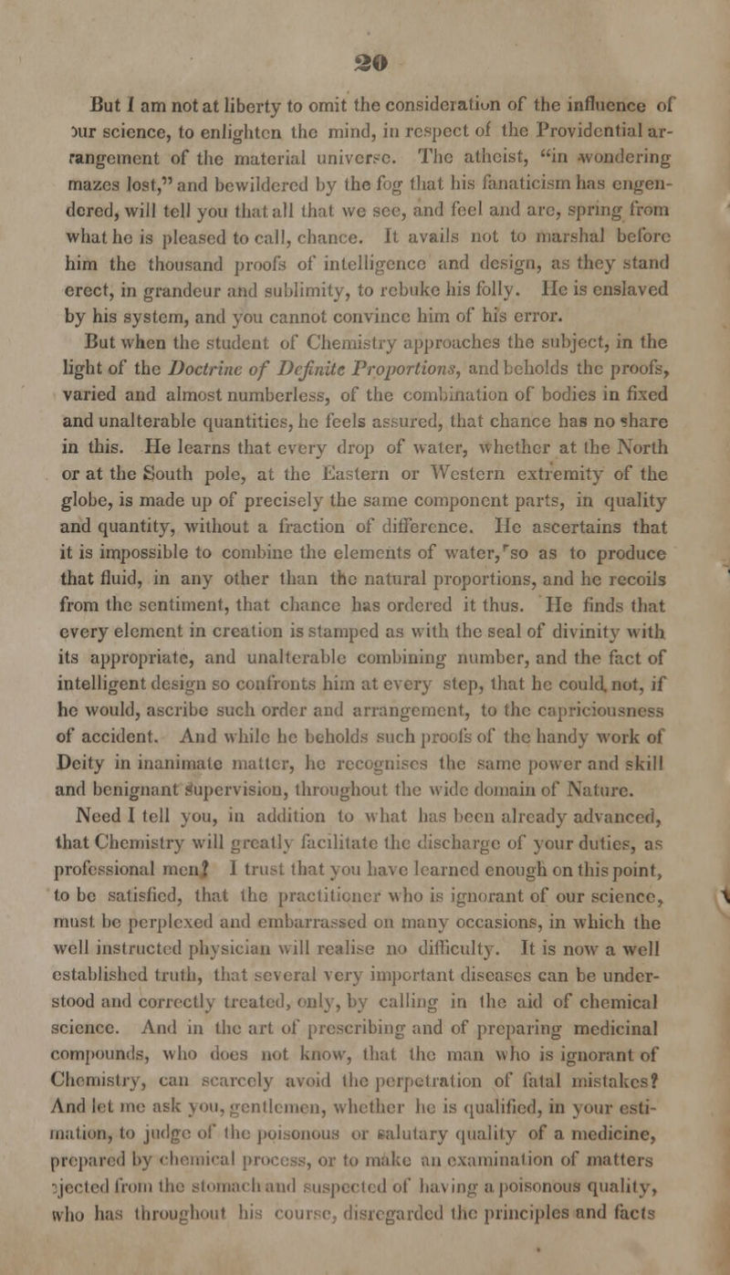 But I am not at liberty to omit the consideration of the influence of }ur science, to enlighten the mind, in respect of the Providential ar- rangement of the material universe. The atheist, in -wondering mazes lost, and bewildered by the fog that his fanaticism has engen- dered, will tell you that all that we see, and feel and are, spring from what he is pleased to call, chance. It avails not to marshal before him the thousand proofs of intelligence and design, as they stand erect, in grandeur and sublimity, to rebuke his folly. He is enslaved by his system, and you cannot convince him of his error. But when the student of Chemistry approaches the subject, in the light of the Doctrine of Definite Proportions, and beholds the proofs, varied and almost numberless, of the combination of bodies in fixed and unalterable quantities, he feels assured, that chance has no share in this. He learns that every drop of water, whether at the North or at the South pole, at the Eastern or Western extremity of the globe, is made up of precisely the same component parts, in quality and quantity, without a fraction of difference. He ascertains that it is impossible to combine the elements of water, rso as to produce that fluid, in any other than the natural proportions, and he recoils from the sentiment, that chance has ordered it thus. He finds that every element in creation is stamped as with the seal of divinity with its appropriate, and unalterable combining number, and the fact of intelligent design so confronts him at every step, that he could, not, if he would, ascribe such order and arrangement, to the capriciousness of accident. And while he beholds such proofs of the handy work of Deity in inanimate matter, he recognises the same power and skill and benignant supervision, throughout the wide domain of Nature. Need I tell you, in addition to what has been already advanced, that Chemistry will greatly facilitate the discharge of your duties, as professional men? 1 trust that you have learned enough on this point, to be satisfied, that the practitioner who is ignorant of our science, must be perplexed and embarrassed on many occasions, in which the well instructed physician will realise no difficulty. It is now a well established truth, that several very important diseases can be under- stood and correctly treated, only, by calling in the aid of chemical science. And in the art of prescribing and of preparing medicinal compounds, who does not know, that the man who is ignorant of Chemistry, can scarcely avoid the perpetration of fatal mistakes? And let me ask you, gentlemen, whether he is qualified, in your esti- mation, to judge of the poisonous or salutary quality of a medicine, prepared by chemical process, or to make an examination of matters ejected from the stomach and suspected of having a poisonous quality, who has throughout his course, disregarded the principles and facts