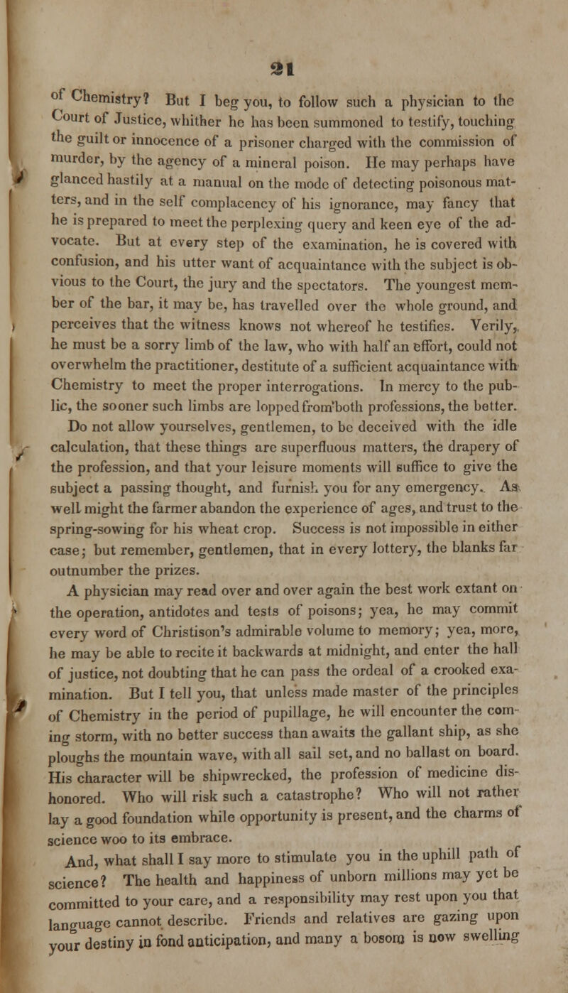 91 of Chemistry? But I beg you, to follow such a physician to the Court of Justice, whither he has been summoned to testify, touching the guilt or innocence of a prisoner charged with the commission of murder, by the agency of a mineral poison. He may perhaps have glanced hastily at a manual on the mode of detecting poisonous mat- ters, and in the self complacency of his ignorance, may fancy that he is prepared to meet the perplexing query and keen eye of the ad- vocate. But at every step of the examination, he is covered with confusion, and his utter want of acquaintance with the subject is ob- vious to the Court, the jury and the spectators. The youngest mem- ber of the bar, it may be, has travelled over the whole ground, and perceives that the witness knows not whereof he testifies. Verily,, he must be a sorry limb of the law, who with half an effort, could not overwhelm the practitioner, destitute of a sufficient acquaintance with Chemistry to meet the proper interrogations. In mercy to the pub- lic, the sooner such limbs are lopped from'both professions, the better. Do not allow yourselves, gentlemen, to be deceived with the idle calculation, that these things are superfluous matters, the drapery of the profession, and that your leisure moments will suffice to give the subject a passing thought, and Furnish you for any emergency. A* welL might the farmer abandon the experience of ages, and trust to the spring-sowing for his wheat crop. Success is not impossible in either case; but remember, gentlemen, that in every lottery, the blanks far outnumber the prizes. A physician may read over and over again the best work extant on the operation, antidotes and tests of poisons; yea, he may commit every word of Christison's admirable volume to memory; yea, more, he may be able to recite it backwards at midnight, and enter the hall of justice, not doubting that he can pass the ordeal of a crooked exa- mination. But I tell you, that unless made master of the principles of Chemistry in the period of pupillage, he will encounter the com- ing storm, with no better success than awaits the gallant ship, as she ploughs the mountain wave, with all sail set, and no ballast on board. His character will be shipwrecked, the profession of medicine dis- honored. Who will risk such a catastrophe? Who will not rather lay a good foundation while opportunity is present, and the charms of science woo to its embrace. And, what shall I say more to stimulate you in the uphill path of science? The health and happiness of unborn millions may yet be committed to your care, and a responsibility may rest upon you that language cannot describe. Friends and relatives are gazing upon your destiny in fond anticipation, and many a bosom is now swelling