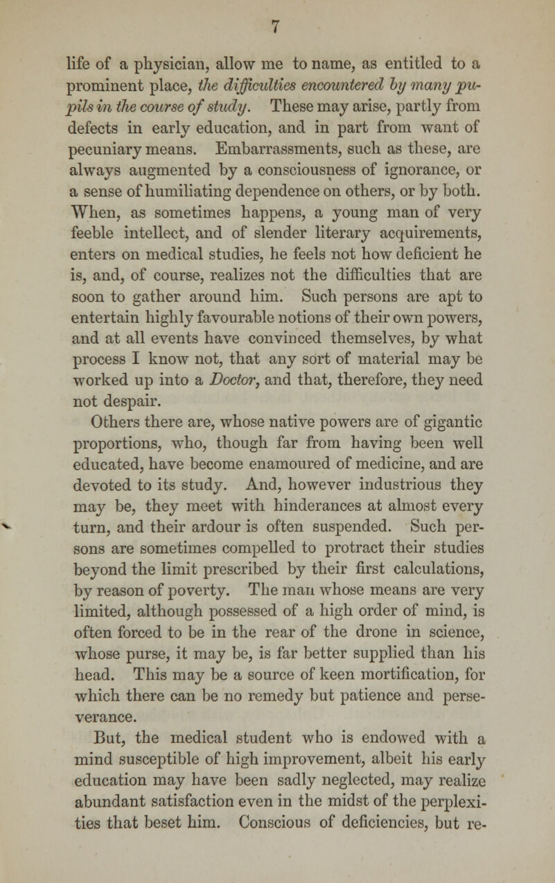 life of a physician, allow me to name, as entitled to a prominent place, the difficulties encountered hy many pu- pils in the course of study. These may arise, partly from defects in early education, and in part from want of pecuniary means. Embarrassments, such as these, are always augmented by a consciousness of ignorance, or a sense of humiliating dependence on others, or by both. When, as sometimes happens, a young man of very feeble intellect, and of slender literary acquirements, enters on medical studies, he feels not how deficient he is, and, of course, realizes not the difficulties that are soon to gather around him. Such persons are apt to entertain highly favourable notions of their own powers, and at all events have convinced themselves, by what process I know not, that any sort of material may be worked up into a Doctor, and that, therefore, they need not despair. Others there are, whose native powers are of gigantic proportions, who, though far from having been well educated, have become enamoured of medicine, and are devoted to its study. And, however industrious they m&y be, they meet with hinderances at almost every turn, and their ardour is often suspended. Such per- sons are sometimes compelled to protract their studies beyond the limit prescribed by their first calculations, by reason of poverty. The man whose means are very limited, although possessed of a high order of mind, is often forced to be in the rear of the drone in science, whose purse, it may be, is far better supplied than his head. This may be a source of keen mortification, for which there can be no remedy but patience and perse- verance. But, the medical student who is endowed with a mind susceptible of high improvement, albeit his early education may have been sadly neglected, may realize abundant satisfaction even in the midst of the perplexi- ties that beset him. Conscious of deficiencies, but re-