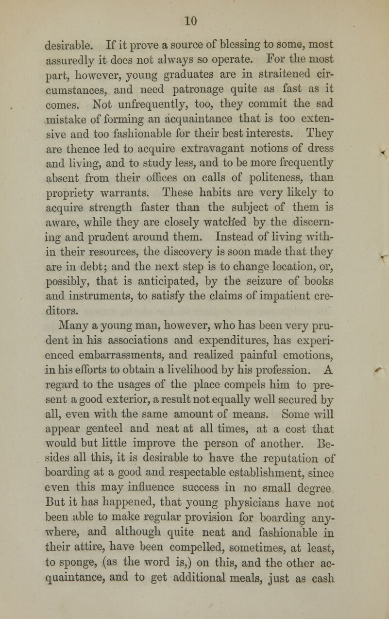 desirable. If it prove a source of blessing to some, most assuredly it does not always so operate. For the most part, however, young graduates are in straitened cir- cumstances, and need patronage quite as fast as it comes. Not unfrequently, too, they commit the sad mistake of forming an acquaintance that is too exten- sive and too fashionable for their best interests. They are thence led to acquire extravagant notions of dress and living, and to study less, and to be more frequently absent from their offices on calls of politeness, than propriety warrants. These habits are very likely to acquire strength faster than the subject of them is aware, while they are closely watched by the discern- ing and prudent around them. Instead of living with- in their resources, the discovery is soon made that they are in debt; and the next step is to change location, or, possibly, that is anticipated, by the seizure of books and instruments, to satisfy the claims of impatient cre- ditors. Many a young man, however, who has been very pru- dent in his associations and expenditures, has experi- enced embarrassments, and realized painful emotions, in his efforts to obtain a livelihood by his profession. A regard to the usages of the place compels him to pre- sent a good exterior, a result not equally well secured by all, even with the same amount of means. Some will appear genteel and neat at all times, at a cost that would but little improve the person of another. Be- sides all this, it is desirable to have the reputation of boarding at a good and respectable establishment, since even this may influence success in no small degree. But it has happened, that young physicians have not been able to make regular provision for boarding any- where, and although quite neat and fashionable in their attire, have been compelled, sometimes, at least, to sponge, (as the word is,) on this, and the other ac- quaintance, and to get additional meals, just as cash