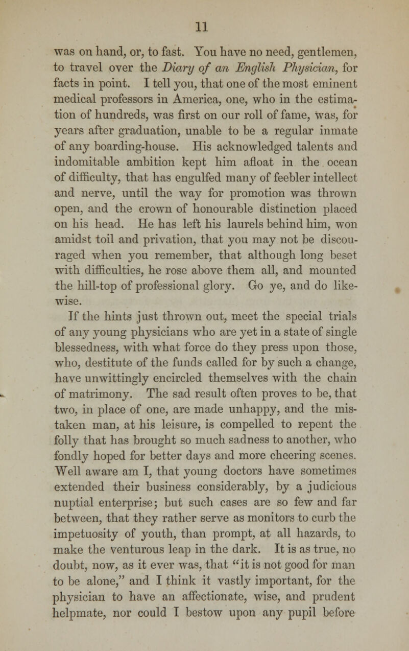 was on hand, or, to fast. You have no need, gentlemen, to travel over the Diary of an English Physician, for facts in point. I tell you, that one of the most eminent medical professors in America, one, who in the estima- tion of hundreds, was first on our roll of fame, Was, for years after graduation, unable to be a regular inmate of any boarding-house. His acknowledged talents and indomitable ambition kept him afloat in the ocean of difficulty, that has engulfed many of feebler intellect and nerve, until the way for promotion was thrown open, and the crown of honourable distinction placed on his head. He has left his laurels behind him, won amidst toil and privation, that you may not be discou- raged when you remember, that although long beset with difficulties, he rose above them all, and mounted the hill-top of professional glory. Go ye, and do like- wise. If the hints just thrown out, meet the special trials of any young physicians who are yet in a state of single blessedness, with what force do they press upon those, who, destitute of the funds called for by such a change, have unwittingly encircled themselves with the chain of matrimony. The sad result often proves to be, that two, in place of one, are made unhappy, and the mis- taken man, at his leisure, is compelled to repent the folly that has brought so much sadness to another, who fondly hoped for better days and more cheering scenes. Well aware am I, that young doctors have sometimes extended their business considerably, by a judicious nuptial enterprise; but such cases are so few and far between, that they rather serve as monitors to curb the impetuosity of youth, than prompt, at all hazards, to make the venturous leap in the dark. It is as true, no doubt, now, as it ever was, that it is not good for man to be alone, and I think it vastly important, for the physician to have an affectionate, wise, and prudent helpmate, nor could I bestow upon any pupil before