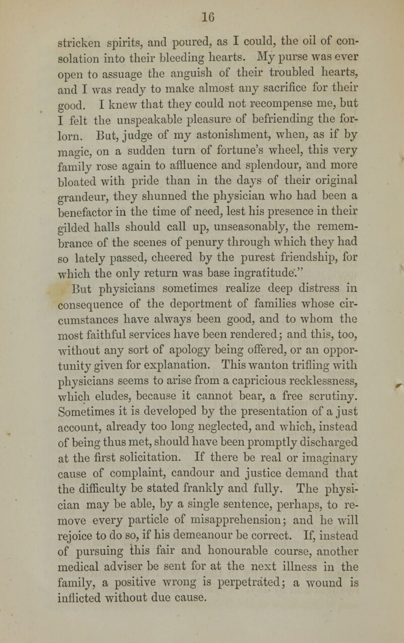 stricken spirits, and poured, as I could, the oil of con- solation into their bleeding hearts. My purse was ever open to assuage the anguish of their troubled hearts, and I was ready to make almost any sacrifice for their good. I knew that they could not recompense me, but I felt the unspeakable pleasure of befriending the for- lorn. But, judge of my astonishment, when, as if by maoic, on a sudden turn of fortune's wheel, this very family rose again to affluence and splendour, and more bloated with pride than in the days of their original grandeur, they shunned the physician who had been a benefactor in the time of need, lest his presence in their gilded halls should call up, unseasonably, the remem- brance of the scenes of penury through which they had so lately passed, cheered by the purest friendship, for which the only return was base ingratitude. But physicians sometimes realize deep distress in consequence of the deportment of families whose cir- cumstances have always been good, and to whom the most faithful services have been rendered; and this, too, without any sort of apology being offered, or an oppor- tunity given for explanation. This wanton trifling with physicians seems to arise from a capricious recklessness, which eludes, because it cannot bear, a free scrutiny. Sometimes it is developed by the presentation of a just account, already too long neglected, and which, instead of being thus met, should have been promptly discharged at the first solicitation. If there be real or imaginary cause of complaint, candour and justice demand that the difficulty be stated frankly and fully. The physi- cian may be able, by a single sentence, perhaps, to re- move every particle of misapprehension; and he will rejoice to do so, if his demeanour be correct. If, instead of pursuing this fair and honourable course, another medical adviser be sent for at the next illness in the family, a positive wrong is perpetrated; a wound is inflicted without due cause.