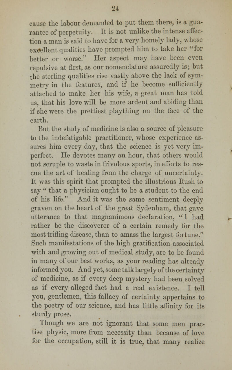 cause the labour demanded to put them there, is a gua- rantee of perpetuity. It is not unlike the intense affec- tion a man is said to have for a very homely lady, whose excellent qualities have prompted him to take her for better or worse. Her aspect may have been even repulsive at first, as our nomenclature assuredly is; but the sterling qualities rise vastly above the lack of sym- metry in the features, and if he become sufficiently attached to make her his wife, a great man has told us, that his love will be more ardent and abiding than if she were the prettiest plaything on the face of the earth. But the study of medicine is also a source of pleasure to the indefatigable practitioner, whose experience as- sures him every day, that the science is yet very im- perfect. He devotes many an hour, that others would not scruple to waste in frivolous sports, in efforts to res- cue the art of healing from the charge of uncertainty. It was this spirit that prompted the illustrious Rush to say  that a physician ought to be a student to the end of his life. And it was the same sentiment deeply graven on the heart of the great Sydenham, that gave utterance to that magnanimous declaration, UI had rather be the discoverer of a certain remedy for the most trifling disease, than to amass the largest fortune. Such manifestations of the high gratification associated with and growing out of medical study, are to be found in many of our best works, as your reading has already informed you. And yet, some talk largely of the certainty of medicine, as if every deep mystery had been solved as if every alleged fact had a real existence. I tell you, gentlemen, this fallacy of certainty appertains to the poetry of our science, and has little affinity for its sturdy prose. Though we are not ignorant that some men prac- tise physic, more from necessity than because of love for the occupation, still it is true, that many realize