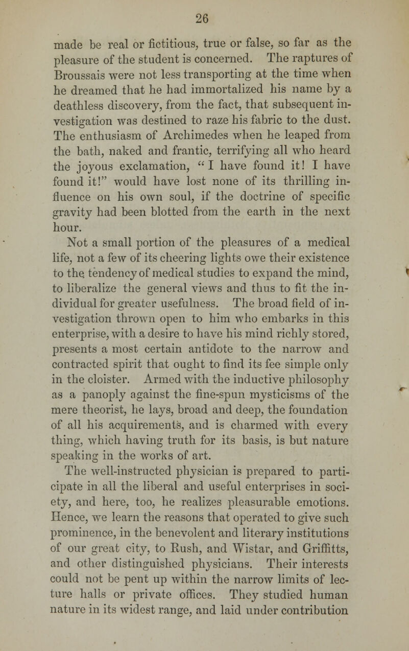 made be real or fictitious, true or false, so far as the pleasure of the student is concerned. The raptures of Broussais were not less transporting at the time when he dreamed that he had immortalized his name by a deathless discovery, from the fact, that subsequent in- vestigation was destined to raze his fabric to the dust. The enthusiasm of Archimedes when he leaped from the bath, naked and frantic, terrifying all who heard the joyous exclamation,  I have found it! I have found it! would have lost none of its thrilling in- fluence on his own soul, if the doctrine of specific gravity had been blotted from the earth in the next hour. Not a small portion of the pleasures of a medical life, not a few of its cheering lights owe their existence to the tendency of medical studies to expand the mind, to liberalize the general views and thus to fit the in- dividual for greater usefulness. The broad field of in- vestigation thrown open to him who embarks in this enterprise, with a desire to have his mind richly stored, presents a most certain antidote to the narrow and contracted spirit that ought to find its fee simple only in the cloister. Armed with the inductive philosophy as a panoply against the fine-spun mysticisms of the mere theorist, he lays, broad and deep, the foundation of all his acquirements, and is charmed with every thing, which having truth for its basis, is but nature speaking in the works of art. The well-instructed physician is prepared to parti- cipate in all the liberal and useful enterprises in soci- ety, and here, too, he realizes pleasurable emotions. Hence, we learn the reasons that operated to give such prominence, in the benevolent and literary institutions of our great city, to Rush, and Wistar, and Griffitts, and other distinguished physicians. Their interests could not be pent up within the narrow limits of lec- ture halls or private offices. They studied human nature in its widest range, and laid under contribution