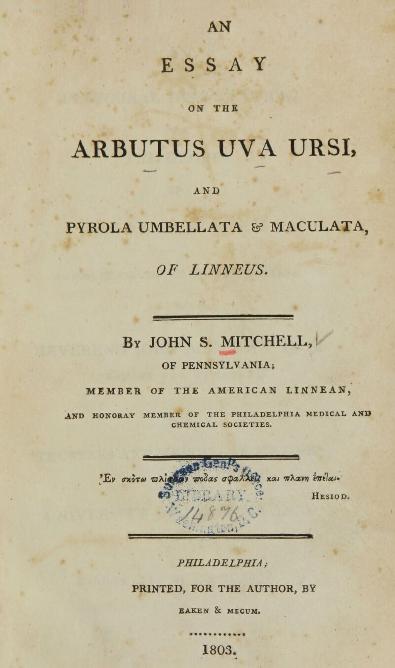 ESSAY ON THE ARBUTUS UVA URSI, AND PYROLA UMBELLATA 6? MACULATA, OF LINNEUS. By JOHN S. MITCHELL, OF PENNSYLVANIA; MEMBER OF THE AMERICAN LINNEAN, AND HONORAY MEMBER OF THE PHILADELPHIA MEDICAL AND CHEMICAL SOCIETIES. •9 Y ■'. . '.' Hesiod. ■■  ■ * '*' ■ — -1 PHILADELPHIA; PRINTED, FOR THE AUTHOR, BY EAKEN & MECUM. 1803.