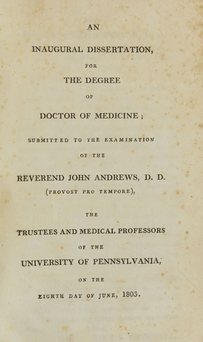 AN INAUGURAL DISSERTATION, tor THE DEGREE OF DOCTOR OF MEDICINE ; SUBMITTED TO THE EXAMINATION OF THE REVEREND JOHN ANDREWS, D. D. (provost pro tempore), THE TRUSTEES AND MEDICAL PROFESSORS OF the UNIVERSITY OF PENNSYLVANIA, ON the EIGHTH DAY OF JUNE, 1803.