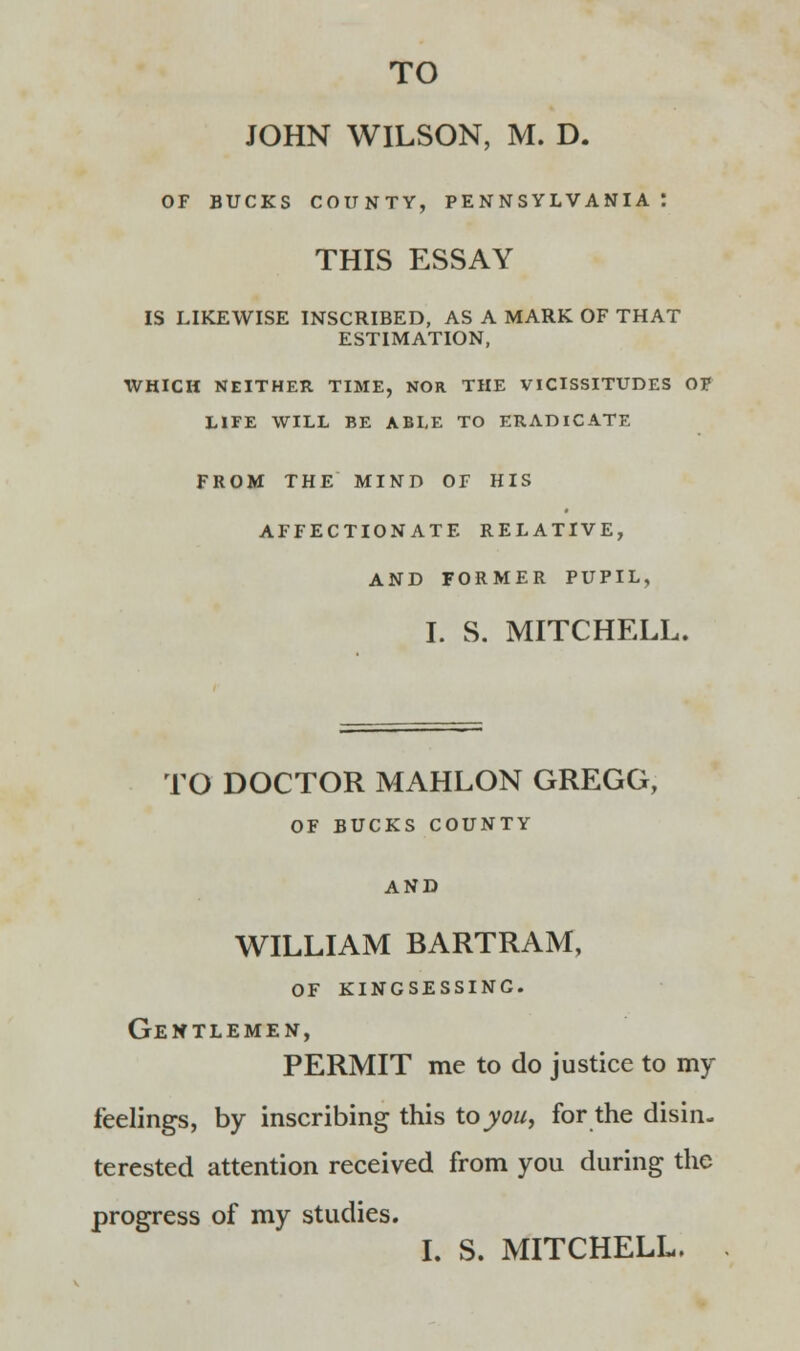 JOHN WILSON, M. D. OF BUCKS COUNTY, PENNSYLVANIA t THIS ESSAY IS LIKEWISE INSCRIBED, AS A MARK OF THAT ESTIMATION, WHICH NEITHER TIME, NOR THE VICISSITUDES OF LIFE WILL BE ABLE TO ERADICATE FROM THE MIND OF HIS AFFECTIONATE RELATIVE, AND FORMER PUPIL, I. S. MITCHELL. TO DOCTOR MAHLON GREGG, OF BUCKS COUNTY AND WILLIAM BARTRAM, of kingsessinc. Gentlemen, PERMIT me to do justice to my feelings, by inscribing this to you, for the disin- terested attention received from you during the progress of my studies. I. S. MITCHELL.