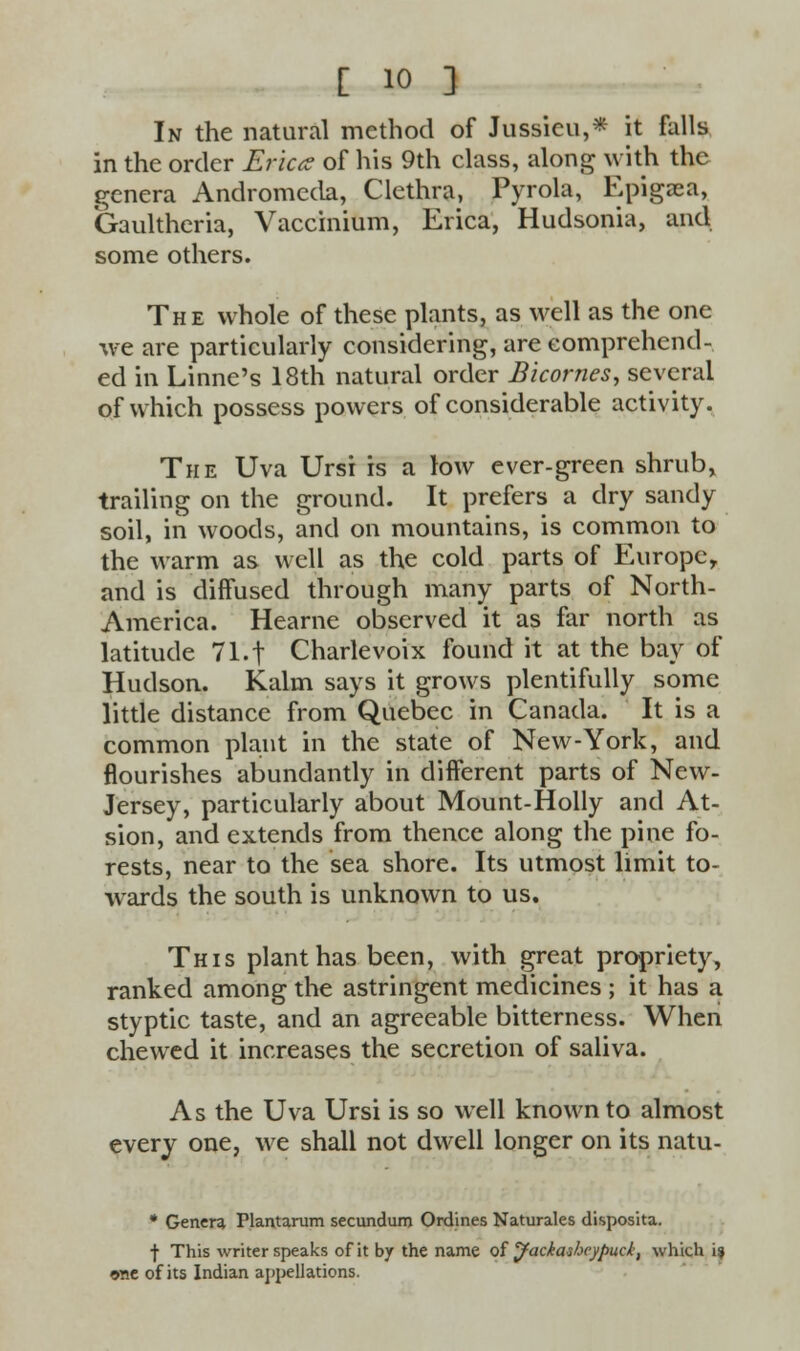 In the natural method of Jussicu,* it falls in the order Erica of his 9th class, along with the genera Andromeda, Clethra, Pyrola, Epigaea, Gaultheria, Vaccinium, Erica, Hudsonia, and some others. The whole of these plants, as well as the one we are particularly considering, are comprehend- ed in Linne's 18th natural order Bicornes, several of which possess powers of considerable activity. The Uva Ursi is a low ever-green shrub, trailing on the ground. It prefers a dry sandy soil, in woods, and on mountains, is common to the warm as well as the cold parts of Europe, and is diffused through many parts of North- America. Hearne observed it as far north as latitude 71*.t Charlevoix found it at the bay of Hudson. Kalm says it grows plentifully some little distance from Quebec in Canada. It is a common plant in the state of New-York, and flourishes abundantly in different parts of New- Jersey, particularly about Mount-Holly and At- sion, and extends from thence along the pine fo- rests, near to the sea shore. Its utmost limit to- wards the south is unknown to us. This plant has been, with great propriety, ranked among the astringent medicines ; it has a styptic taste, and an agreeable bitterness. When chewred it increases the secretion of saliva. As the Uva Ursi is so well known to almost every one, we shall not dwell longer on its natu- * Genera Plantarum secundum Ordines Naturales disposita. j- This writer speaks of it by the name of Jackasheypuck, which 19 one of its Indian appellations.