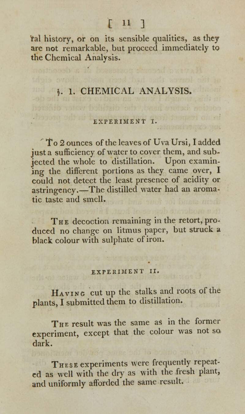 ral history, or on its sensible qualities, as they are not remarkable, but proceed immediately to the Chemical Analysis. \. 1. CHEMICAL ANALYSIS. EXPERIMENT I. ' To 2 ounces of the leaves of Uva Ursi, I added just a sufficiency of water to cover them, and sub- jected the whole to distillation. Upon examin- ing the different portions as they came over, I could not detect the least presence of acidity or astringency.—The distilled water had an aroma- tic taste and smell. The decoction remaining in the retort, pro- duced no change on litmus paper, but struck a black colour with sulphate of iron. EXPERIMENT II. Having cut up the stalks and roots of the plants, I submitted them to distillation. The result was the same as in the former experiment, except that the colour was not so. dark. These experiments were frequently repeat- ed as well with the dry as with the fresh plant, and uniformly afforded the same result.