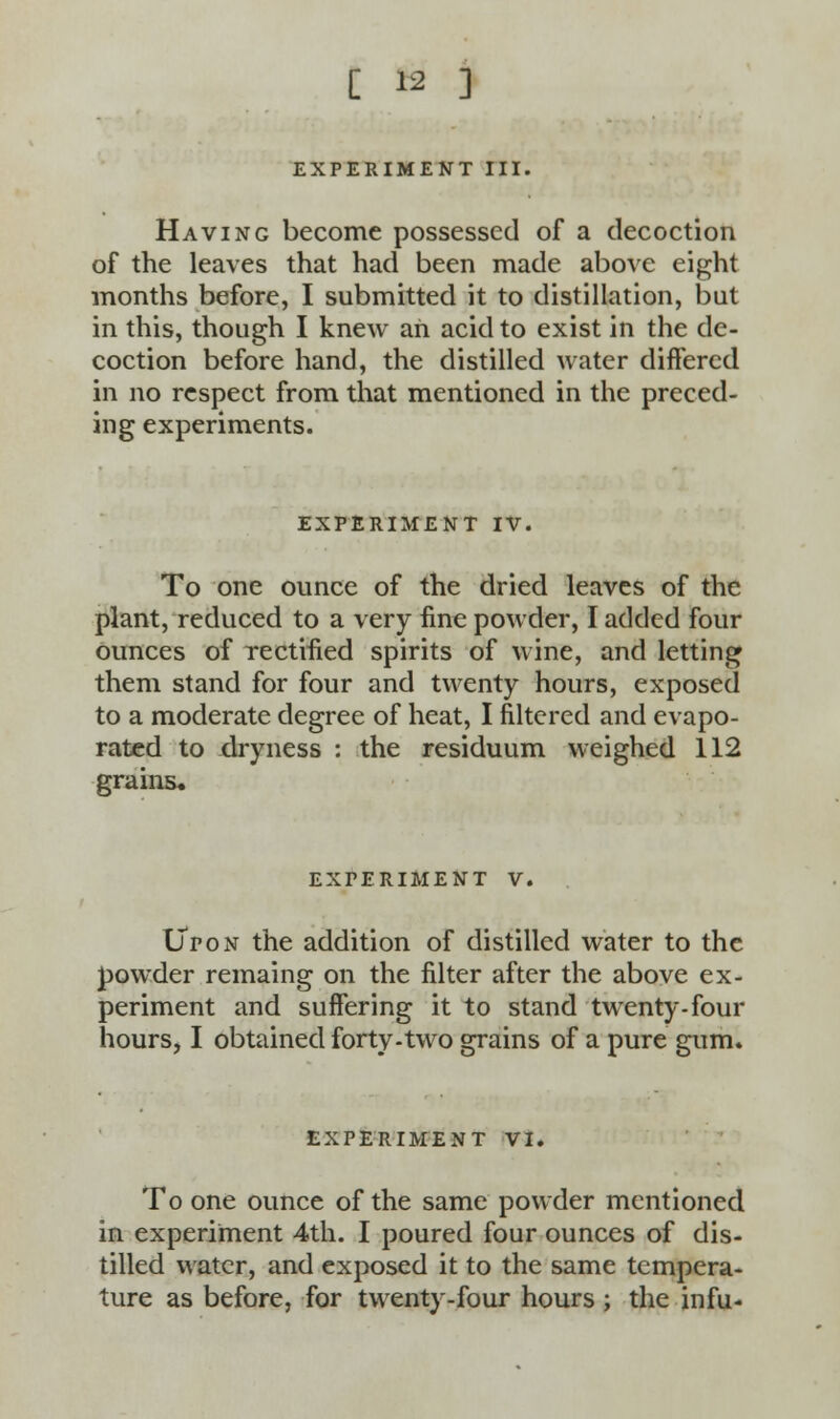 EXPERIMENT III. Having become possessed of a decoction of the leaves that had been made above eight months before, I submitted it to distillation, but in this, though I knew an acid to exist in the de- coction before hand, the distilled water differed in no respect from that mentioned in the preced- ing experiments. EXPERIMENT IV. To one ounce of the dried leaves of the plant, reduced to a very fine powder, I added four ounces of rectified spirits of wine, and letting them stand for four and twenty hours, exposed to a moderate degree of heat, I filtered and evapo- rated to dryness : the residuum weighed 112 grains* EXPERIMENT V. Upon the addition of distilled water to the powder remaing on the filter after the above ex- periment and suffering it to stand twenty-four hours, I obtained forty-two grains of a pure gum. EXPERIMENT VI. To one ounce of the same powder mentioned in experiment 4th. I poured four ounces of dis- tilled water, and exposed it to the same tempera- ture as before, for twenty-four hours ; the infu-