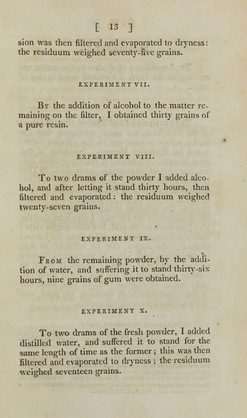 sion was then filtered and evaporated to dryness: the residuum weighed seventy-five grains. EXPERIMENT VII. By the addition of alcohol to the matter re- maining on the filter, I obtained thirty grains of a pure resin. EXPERIMENT VIII. To two drams of the powder I added alco- hol, and after letting it stand thirty hours, then filtered and evaporated : the residuum weighed twenty-seven grains. EXPERIMENT IX. From the remaining powder, by the addi- tion of water, and suffering it to stand thirty-six hours, nine grains of gum were obtained. EXPERIMENT X. To two drams of the fresh powder, I added distilled water, and suffered it to stand for the same length of time as the former; this was then filtered and evaporated to dryness ; the residuum weighed seventeen grains.