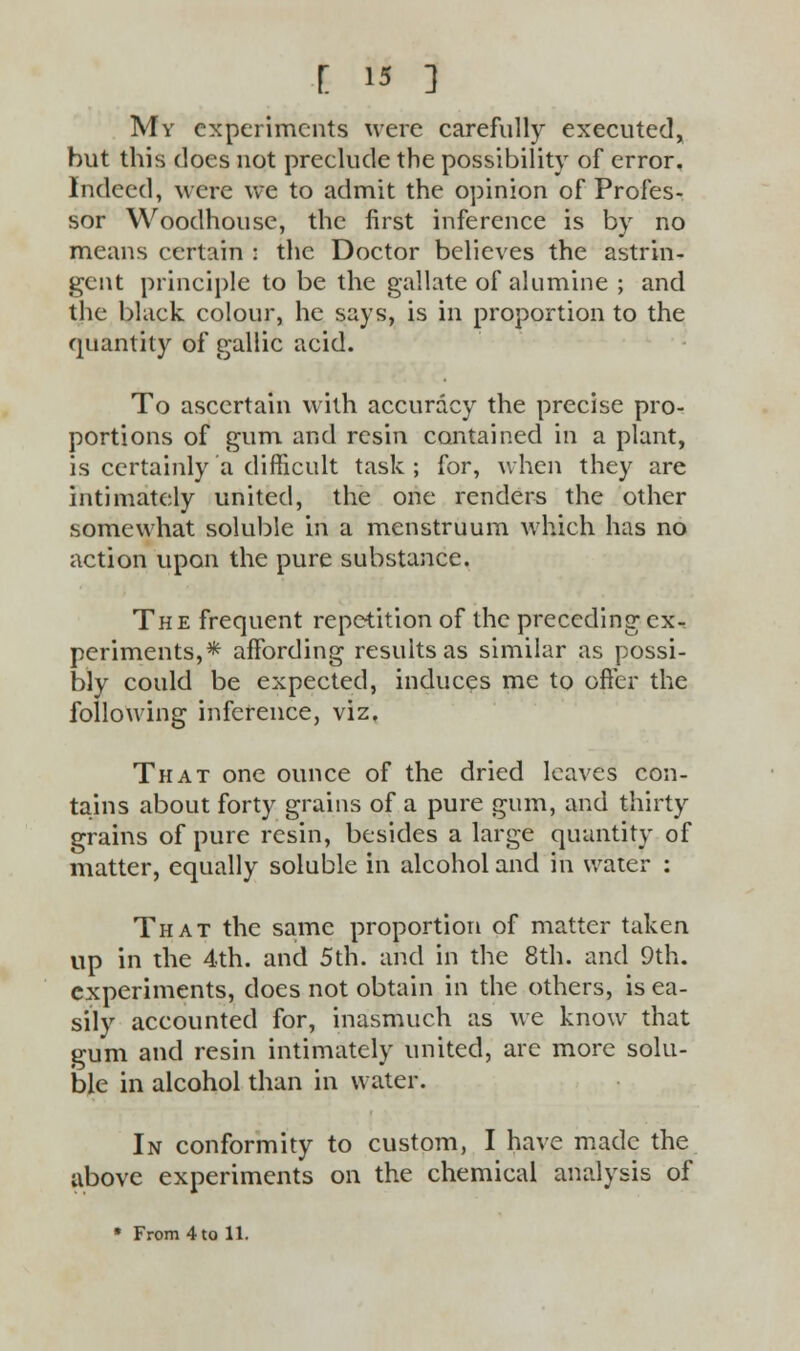 My experiments were carefully executed, but this does not preclude the possibility of error. Indeed, were we to admit the opinion of Profes- sor Woodhouse, the first inference is by no means certain : the Doctor believes the astrin- gent principle to be the gallate of alumine ; and the black colour, he says, is in proportion to the quantity of gallic acid. To ascertain with accuracy the precise pro- portions of gum and resin contained in a plant, is certainly a difficult task ; for, when they are intimately united, the one renders the other somewhat soluble in a menstruum which has no action upon the pure substance. The frequent repetition of the preceding ex- periments,* affording results as similar as possi- bly could be expected, induces me to offer the following inference, viz. That one ounce of the dried leaves con- tains about forty grains of a pure gum, and thirty grains of pure resin, besides a large quantity of matter, equally soluble in alcohol and in water : That the same proportion of matter taken up in the 4th. and 5th. and in the 8th. and 9th. experiments, does not obtain in the others, is ea- sily accounted for, inasmuch as we know that gum and resin intimately united, arc more solu- ble in alcohol than in water. In conformity to custom, I have made the above experiments on the chemical analysis of * From 4 to 11.