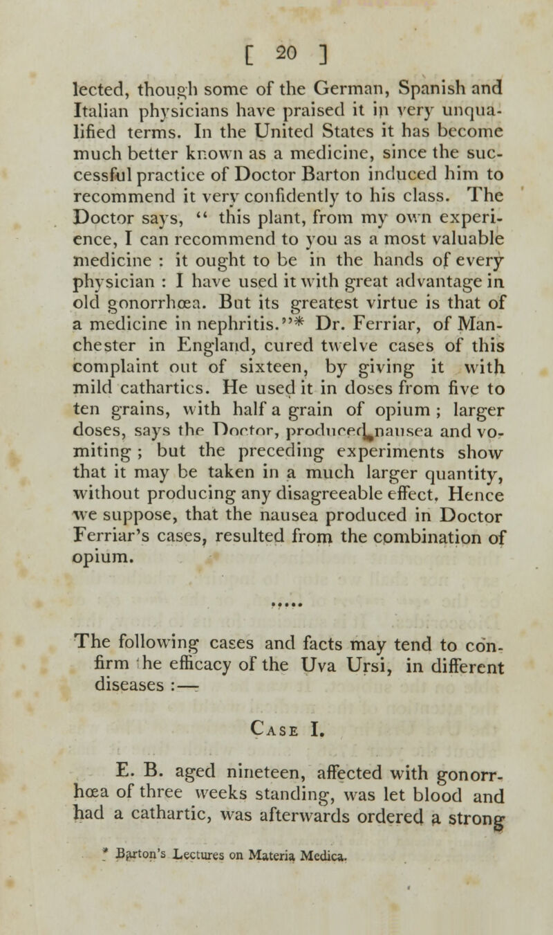 lected, though some of the German, Spanish and Italian physicians have praised it in very unqua- lified terms. In the United States it has become much better known as a medicine, since the suc- cessful practice of Doctor Barton induced him to recommend it very confidently to his class. The Doctor says, this plant, from my own experi- ence, I can recommend to you as a most valuable medicine : it ought to be in the hands of every physician : I have used it with great advantage in old gonorrhoea. But its greatest virtue is that of a medicine in nephritis.* Dr. Ferriar, of Man- chester in England, cured twelve cases of this complaint out of sixteen, by giving it with mild cathartics. He used it in doses from five to ten grains, with half a grain of opium ; larger doses, says the Doctor, producpcLnausea and vo- miting ; but the preceding experiments show that it may be taken in a much larger quantity, without producing any disagreeable effect. Hence we suppose, that the nausea produced in Doctor Ferriar's cases, resulted from the combination of opium. The following cases and facts may tend to con- firm he efficacy of the Uva Ursi, in different diseases : — Case I. E. B. aged nineteen, affected with gonorr- hoea of three weeks standing, was let blood and had a cathartic, was afterwards ordered a strong * Barton's Lectures on Materia Medica.