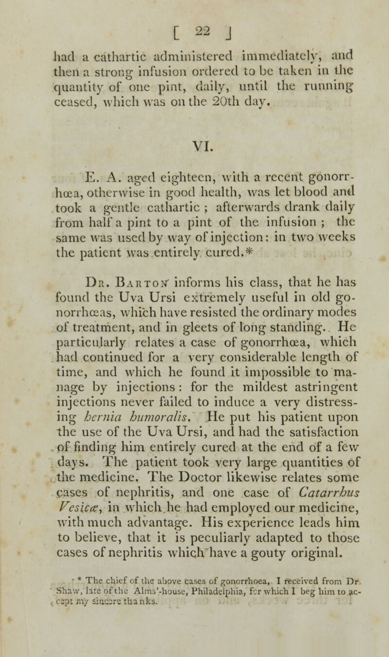 had a cathartic administered immediately, and then a strong infusion ordered to be taken in the quantity of one pint, daily, until the running- ceased, which was on the 20th day. VI. E. A. aged eighteen, with a recent gonorr- hoea, otherwise in good health, was let blood and took a gentle cathartic; afterwards drank daily from half a pint to a pint of the infusion ; the same was used by way of injection; in two weeks the patient was entirely cured.* Dr. Barton- informs his class, that he has found the Uva Ursi extremely useful in old go- norrhoeas, which have resisted the ordinary modes of treatment, and in gleets of long standing. He particularly relates a case of gonorrhoea, which had continued for a very considerable length of time, and which he found it impossible to ma- nage by injections : for the mildest astringent injections never failed to induce a very distress- ing hernia humoralis. He put his patient upon the use of the Uva Ursi, and had the satisfaction of finding him entirely cured at the end of a few days. The patient took very large quantities of the medicine. The Doctor likewise relates some cases of nephritis, and one case of Catarrhus Vesicce, in which he had employed our medicine, with much advantage. His experience leads him to believe, that it is peculiarly adapted to those cases of nephritis which have a gouty original. ■ * The chief of the above cases of gonorrhoea, I received from Dr. Sha-.v, late of the Alms'-house, Philadelphia, fcr which I beg him to ac- i cept ttiy siuu^ru thanks.