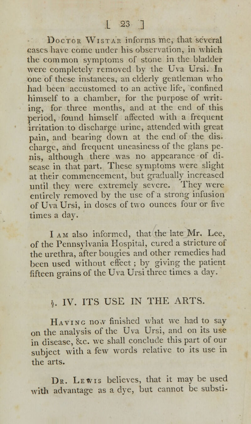 Doctor W i s t a r in forms mc, that several cases have come under his observation, in which the common symptoms of stone in the bladder were completely removed by the Uva Ursi. In one of these instances, an elderly gentleman who had been accustomed to an active life, confined himself to a chamber, for the purpose of writ- ing, for three months, and at the end of this period, found himself affected with a frequent irritation to discharge urine, attended with great pain, and bearing down at the end of the dis- charge, and frequent uneasiness of the glans pe- nis, although there was no appearance of di- sease in that part. These symptoms were slight at their commencement, but gradually increased until they were extremely severe. They were entirely removed by the use of a strong infusion of Uva Ursi, in doses of two ounces four or five times a day. I am also informed, that the late Mr. Lee, of the Pennsylvania Hospital, cured a stricture of the urethra, after bougies and other remedies had been used without effect; by giving the patient fifteen grains of the Uva Ursi three times a day. $. IV. ITS USE IN THE ARTS. Having now finished what we had to say on the analysis of the Uva Ursi, and on its use in disease, &c. we shall conclude this part of our subject with a few words relative to its use in the arts. Dr. Lewis believes, that it may be used with advantage as a dye, but cannot be substi-