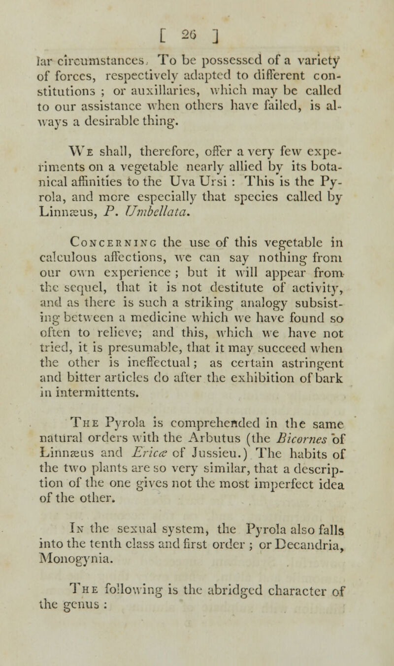 [ 20 ] lar circumstances To be possessed of a variety of forces, respectively adapted to different con- stitutions ; or auxiliaries, which may be called to our assistance when others have failed, is al- ways a desirable thing. We shall, therefore, offer a very few expe- riments on a vegetable nearly allied by its bota- nical affinities to the Uva Ui si : This is the Py- rola, and mere especially that species called by Linnreus, P. Umbcllata. Concerning the use of this vegetable in calculous affections, we can say nothing from our own experience ; but it will appear from the sequel, that it is not destitute of activity, and as there is such a striking analogy subsist- ing between a medicine which we have found so often to relieve; and this, which we have not tried, it is presumable, that it may succeed when the other is ineffectual; as certain astringent and bitter articles do after the exhibition of bark in intermittents. The Pyrola is comprehended in the same natural orders with the Arbutus (the Bicornes of Linnaeus and Ericcc of Jussieu.) The habits of the two plants are so very similar, that a descrip- tion of the one gives not the most imperfect idea of the other. In the sexual system, the Pyrola also falls into the tenth class and first order ; or Becandria, Monogynia. The following is the abridged character of the genus :