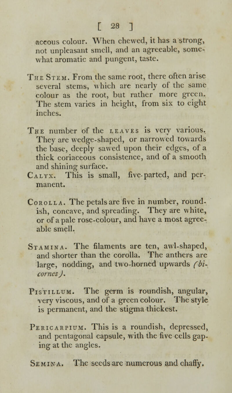 accous colour. When chewed, it has a strong, not unpleasant smell, and an agreeable, some- what aromatic and pungent, taste. The Stem. From the same root, there often arise several stems, which are nearly of the same colour as the root, but rather more green. The stem varies in height, from six to eight inches. The number of the leaves is very various. They are wedge-shaped, or narrowed towards the base, deeply sawed upon their edges, of a thick coriaceous consistence, and of a smooth and shining surface. Calyx. This is small, five-parted, and per- manent. Corolla. The petals are five in number, round- ish, concave, and spreading. They are white, or of a pale rose-colour, and have a most agree- able smell. Stamina. The filaments are ten, awl-shaped, and shorter than the corolla. The anthers are large, nodding, and two-horned upwards (bi- cornesj. Pistillum. The germ is roundish, angular, very viscous, and of a green colour. The style is permanent, and the stigma thickest. Pericarpium. This is a roundish, depressed, and pentagonal capsule, with the five cells gap- ing at the angles. Semina. The seeds are numerous and chaffy.