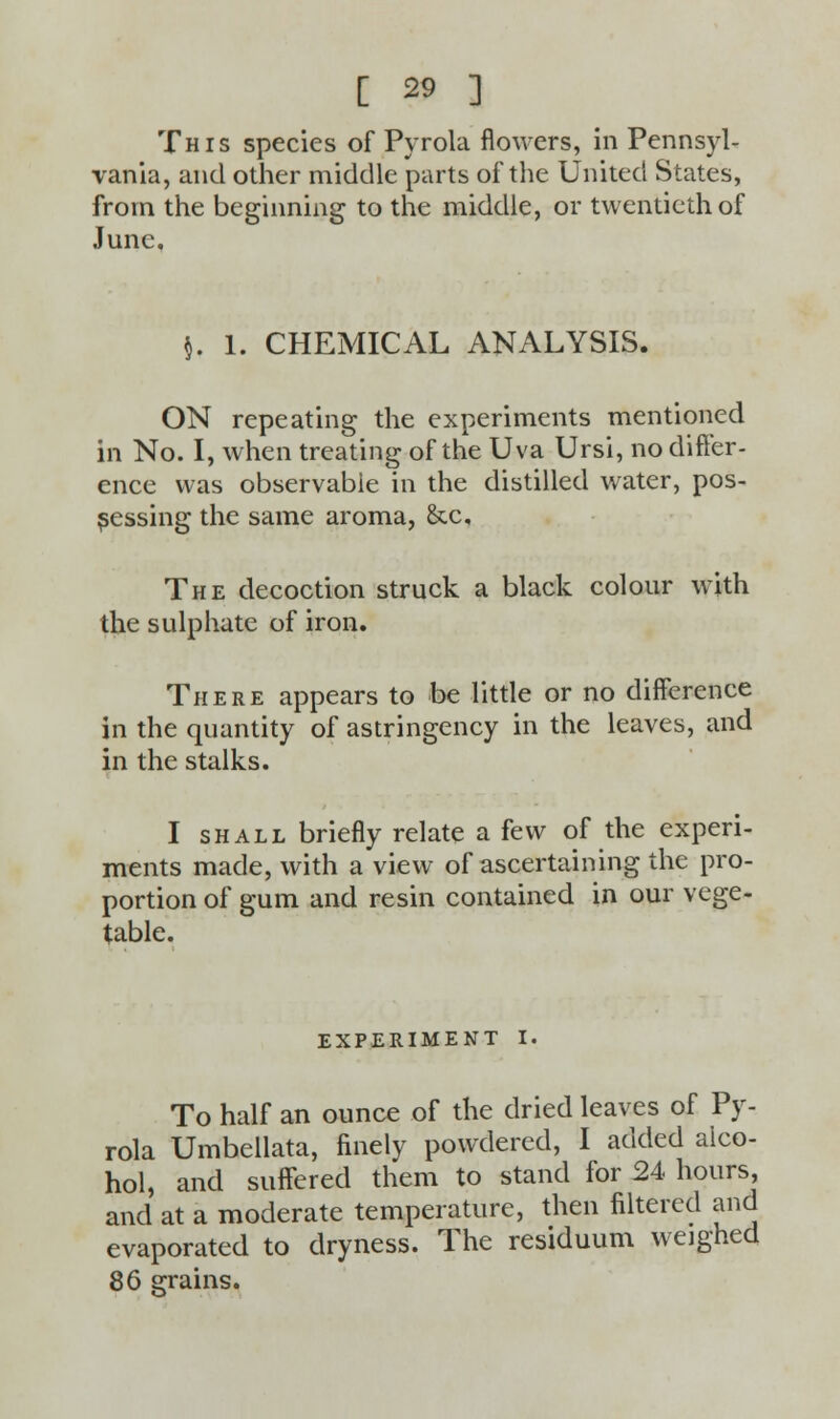 This species of Pyrola flowers, in Pennsyl- vania, and other middle parts of the United States, from the beginning to the middle, or twentieth of June, $. 1. CHEMICAL ANALYSIS. ON repeating the experiments mentioned in No. I, when treating of the Uva Ursi, no differ- ence was observable in the distilled water, pos- sessing the same aroma, &c. The decoction struck a black colour with the sulphate of iron. There appears to be little or no difference in the quantity of astringency in the leaves, and in the stalks. I shall briefly relate a few of the experi- ments made, with a view of ascertaining the pro- portion of gum and resin contained in our vege- table. EXPERIMENT I. To half an ounce of the dried leaves of Py- rola Umbellata, finely powdered, I added aico- hol, and suffered them to stand for 24 hours, and at a moderate temperature, then filtered and evaporated to dryness. The residuum weighed 86 grains.
