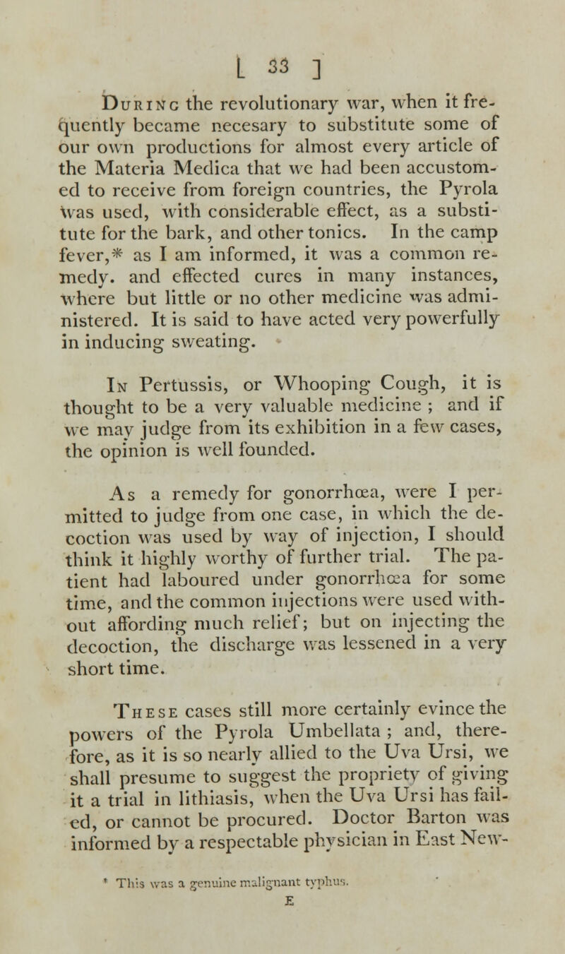 Durinc the revolutionary war, when it fre- quently became necesary to substitute some of our own productions for almost every article of the Materia Medica that we had been accustom- ed to receive from foreign countries, the Pyrola Was used, with considerable effect, as a substi- tute for the bark, and other tonics. In the camp fever,* as I am informed, it was a common re- medy, and effected cures in many instances, where but little or no other medicine was admi- nistered. It is said to have acted very powerfully in inducing sweating. In Pertussis, or Whooping Cough, it is thought to be a very valuable medicine ; and if we may judge from its exhibition in a few cases, the opinion is well founded. As a remedy for gonorrhoea, were I per- mitted to judge from one case, in which the de- coction was used by way of injection, I should think it highly worthy of further trial. The pa- tient had laboured under gonorrhoea for some time, and the common injections were used with- out affording much relief; but on injecting the decoction, the discharge was lessened in a very short time. These cases still more certainly evince the powers of the Pyrola Umbel lata ; and, there- fore, as it is so nearly allied to the Uva Ursi, we shall presume to suggest the proprietv of giving it a trial in lithiasis, when the Uva Ursi has fail- ed, or cannot be procured. Doctor Barton was informed by a respectable physician in East New- * Tlr.s wr.s a genuine malignant typhus. E