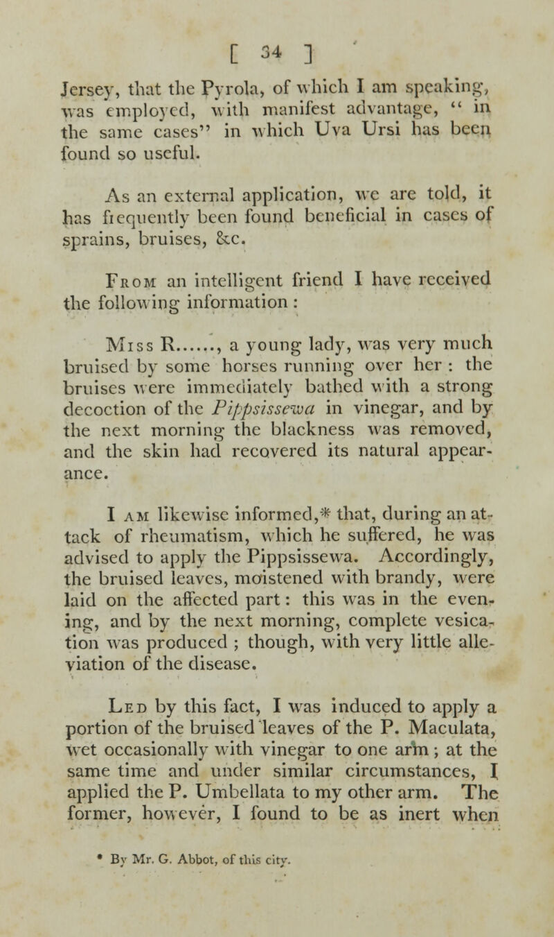Jersey, that the Pyrola, of which I am speaking was employed, with manifest advantage,  in the same cases in which Uva Ursi has been found so useful. As an external application, we arc told, it has frequently been found beneficial in cases of sprains, bruises, &c. From an intelligent friend I have received the following information : Miss R , a young lady, Mas very much bruised by some horses running over her : the bruises were immediately bathed with a strong decoction of the Pippsissewa in vinegar, and by the next morning the blackness was removed, and the skin had recovered its natural appear- ance. I am likewise informed,* that, during an at- tack of rheumatism, which he suffered, he was advised to apply the Pippsissewa. Accordingly, the bruised leaves, moistened with brandy, were laid on the affected part: this was in the even- ing, and by the next morning, complete vesica- tion was produced ; though, with very little alle- viation of the disease. Led by this fact, I was induced to apply a portion of the bruised leaves of the P. Maculata, wet occasionally with vinegar to one arVn ; at the same time and under similar circumstances, \ applied the P. Umbellata to my other arm. The former, however, I found to be as inert when • By Mr. G. Abbot, of this city.