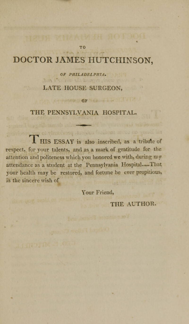 DOCTOR JAMES HUTCHINSON, OF PHILADELPHIA. LATE HOUSE SURGEON, OF THE PENNSYLVANIA HOSPITAL. 1 HIS ESSAY is also inscribed, as a tribirtc of respect, for your talents, and as a mark of gratitude for tlie attention and politeness which you honored we with, during my attendance as a student at the Pennsylvania Hospital Tliat your health may be restored, and fortune be ever propitious, is the sincere wish of Your Friend,