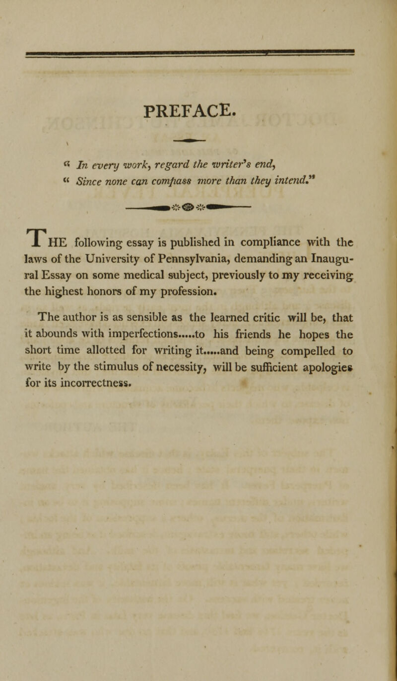 PREFACE. ** In every work, regard the writer's end,  Since none can comfiass more than they intend! J. HE following essay is published in compliance with the laws of the University of Pennsylvania, demanding an Inaugu- ral Essay on some medical subject, previously to my receiving the highest honors of my profession. The author is as sensible as the learned critic will be, that it abounds with imperfections to his friends he hopes the short time allotted for writing it and being compelled to write by the stimulus of necessity, will be sufficient apologies for its incorrectness.