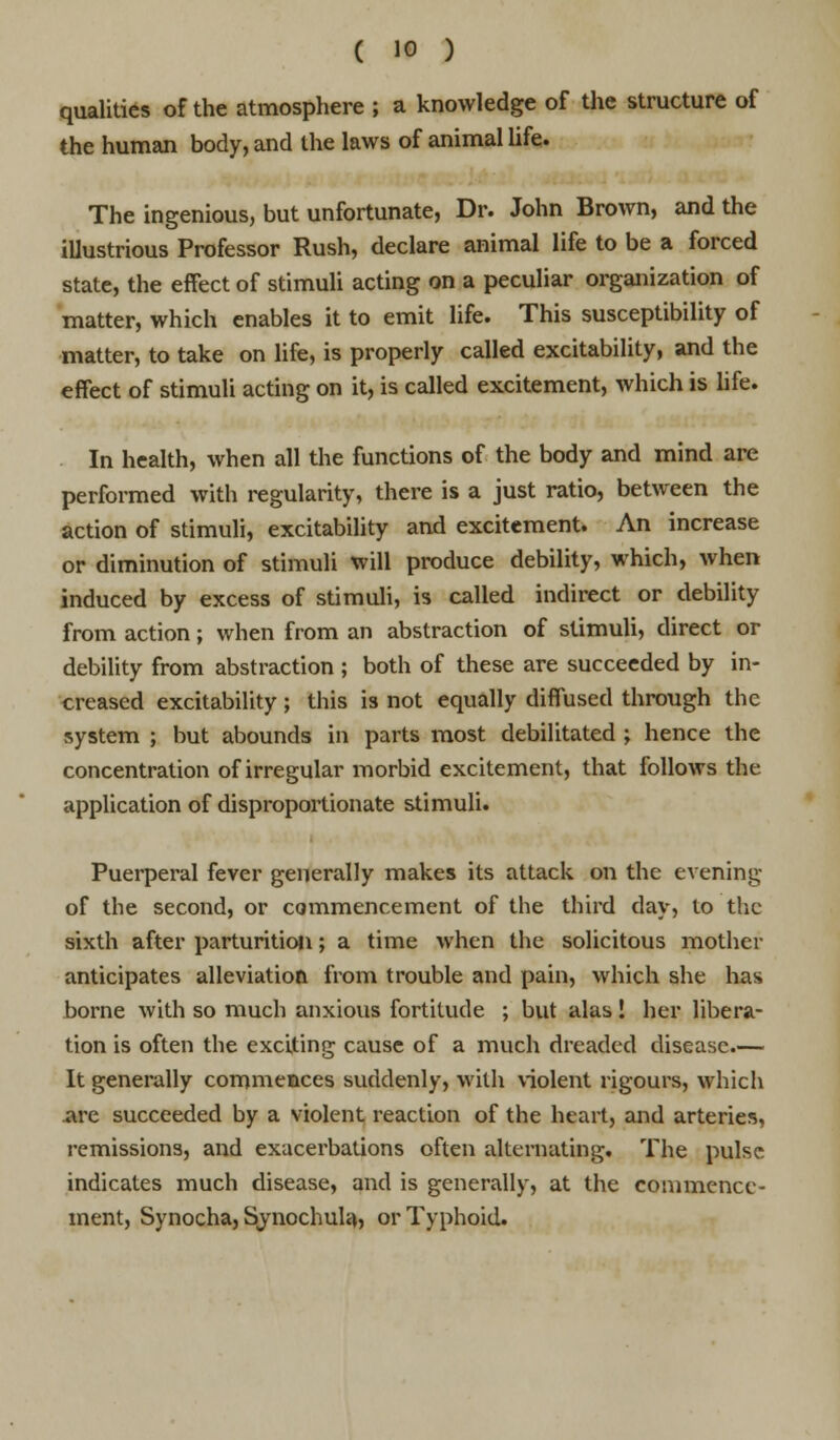 qualities of the atmosphere ; a knowledge of the structure of the human body, and the laws of animal life. The ingenious, but unfortunate, Dr. John Brown, and the illustrious Professor Rush, declare animal life to be a forced state, the effect of stimuli acting on a peculiar organization of matter, which enables it to emit life. This susceptibility of matter, to take on life, is properly called excitability, and the effect of stimuli acting on it, is called excitement, which is life. In health, when all the functions of the body and mind are performed with regularity, there is a just ratio, between the action of stimuli, excitability and excitement. An increase or diminution of stimuli will produce debility, which, when induced by excess of stimuli, is called indirect or debility from action; when from an abstraction of stimuli, direct or debility from abstraction ; both of these are succeeded by in- creased excitability ; this is not equally diffused through the system ; but abounds in parts most debilitated ; hence the concentration of irregular morbid excitement, that follows the application of disproportionate stimuli. Puerperal fever generally makes its attack on the evening of the second, or commencement of the third day, to the sixth after parturition; a time when the solicitous mother anticipates alleviation from trouble and pain, which she has borne with so much anxious fortitude ; but alas! her libera- tion is often the exciting cause of a much dreaded disease.— It generally commences suddenly, with violent rigours, which are succeeded by a violent reaction of the heart, and arteries, remissions, and exacerbations often alternating. The pulse indicates much disease, and is generally, at the commence- ment, Synocha, Synochula, or Typhoid.