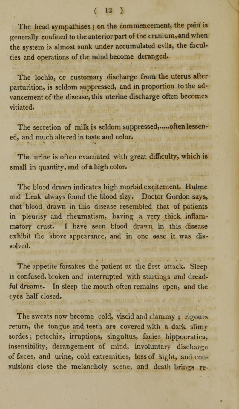 The head sympathises ; on the commencement, the pain is generally confined to the anterior part of the cranium, and when the system is almost sunk under accumulated evils, the facul- ties and operations of the mind become deranged. The lochia, or customary discharge from the uterus after parturition, is seldom suppressed, and in proportion to the ad- vancement of the disease, this uterine discharge often becomes vitiated. The secretion of milk is seldom suppressed, often lessen- ed, and much altered in taste and color. The urine is often evacuated with great difficulty, which is small in quantity, and of a high color. The blood drawn indicates high morbid excitement. Hulme and Leak always found the blood sizy. Doctor Gordon says, that blood drawn in this disease resembled that of patients in pleurisy and rheumatism, having a very thick inflam- matory crust. I have seen blood drawn in this disease exhibit the above appearance, and in one oase it was dis- solved. The appetite forsakes the patient at the first attack. Sleep is confused, broken and interrupted with startings and dread- ful dreams. In sleep the mouth often remains open, and the eyes half closed. The sweats now become cold, viscid and clammy ; rigours return, the tongue and teeth are covered with a dark slimy SGrdes; petechia, irruptions, singultus, fades hippocratica, insensibility, derangement of mind, involuntary discharge of feces, and urine, cold extremities, loss of sight, and con- vulsions close the melancholy scene, and death brings re-