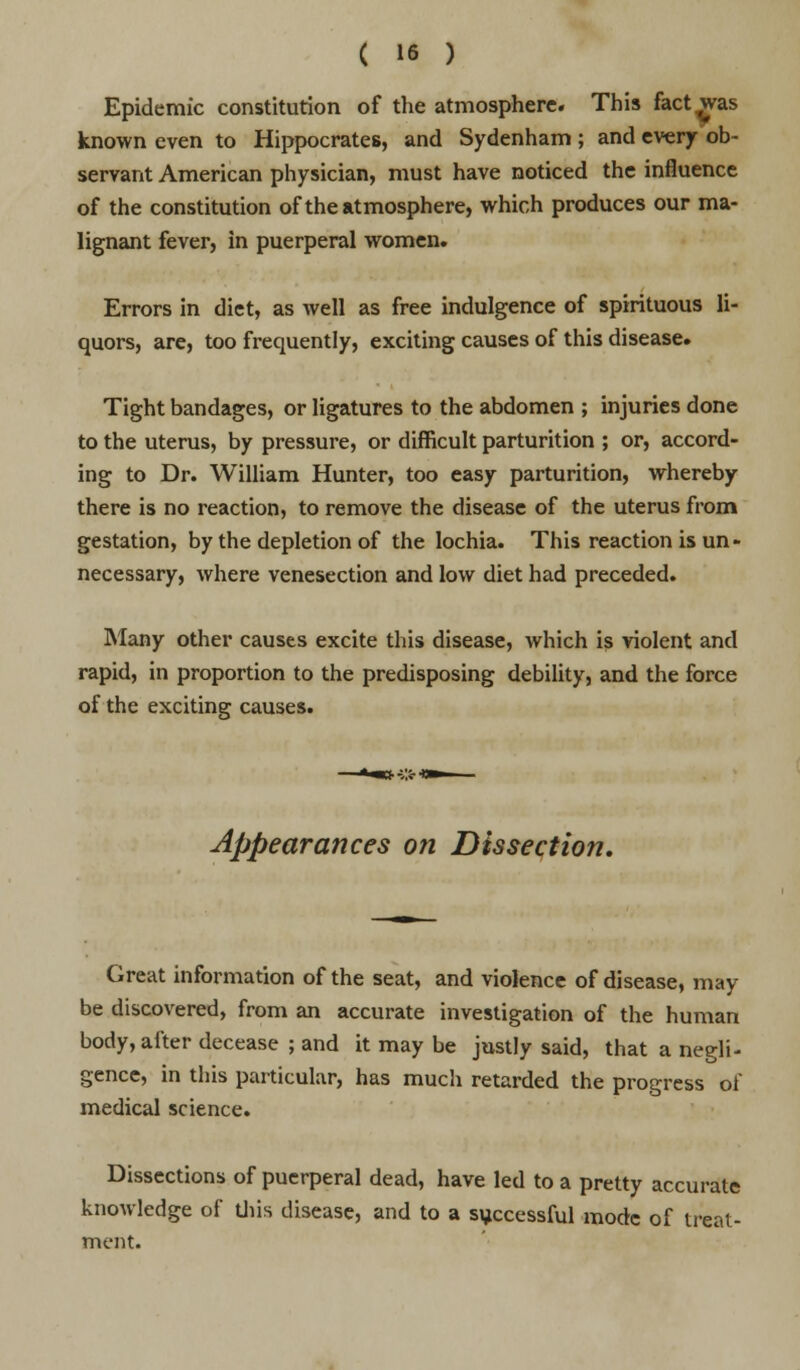 Epidemic constitution of the atmosphere. This fact was known even to Hippocrates, and Sydenham; and every ob- servant American physician, must have noticed the influence of the constitution of the atmosphere, which produces our ma- lignant fever, in puerperal women. Errors in diet, as well as free indulgence of spirituous li- quors, are, too frequently, exciting causes of this disease. Tight bandages, or ligatures to the abdomen ; injuries done to the uterus, by pressure, or difficult parturition ; or, accord- ing to Dr. William Hunter, too easy parturition, whereby there is no reaction, to remove the disease of the uterus from gestation, by the depletion of the lochia. This reaction is un- necessary, where venesection and low diet had preceded. Many other causes excite this disease, which is violent and rapid, in proportion to the predisposing debility, and the force of the exciting causes. Appearances on Dissection. Great information of the seat, and violence of disease, may be discovered, from an accurate investigation of the human body, after decease ; and it may be justly said, that a negli- gence, in this particular, has much retarded the progress of medical science. Dissections of puerperal dead, have led to a pretty accurate knowledge of this disease, and to a successful mode of treat- ment.