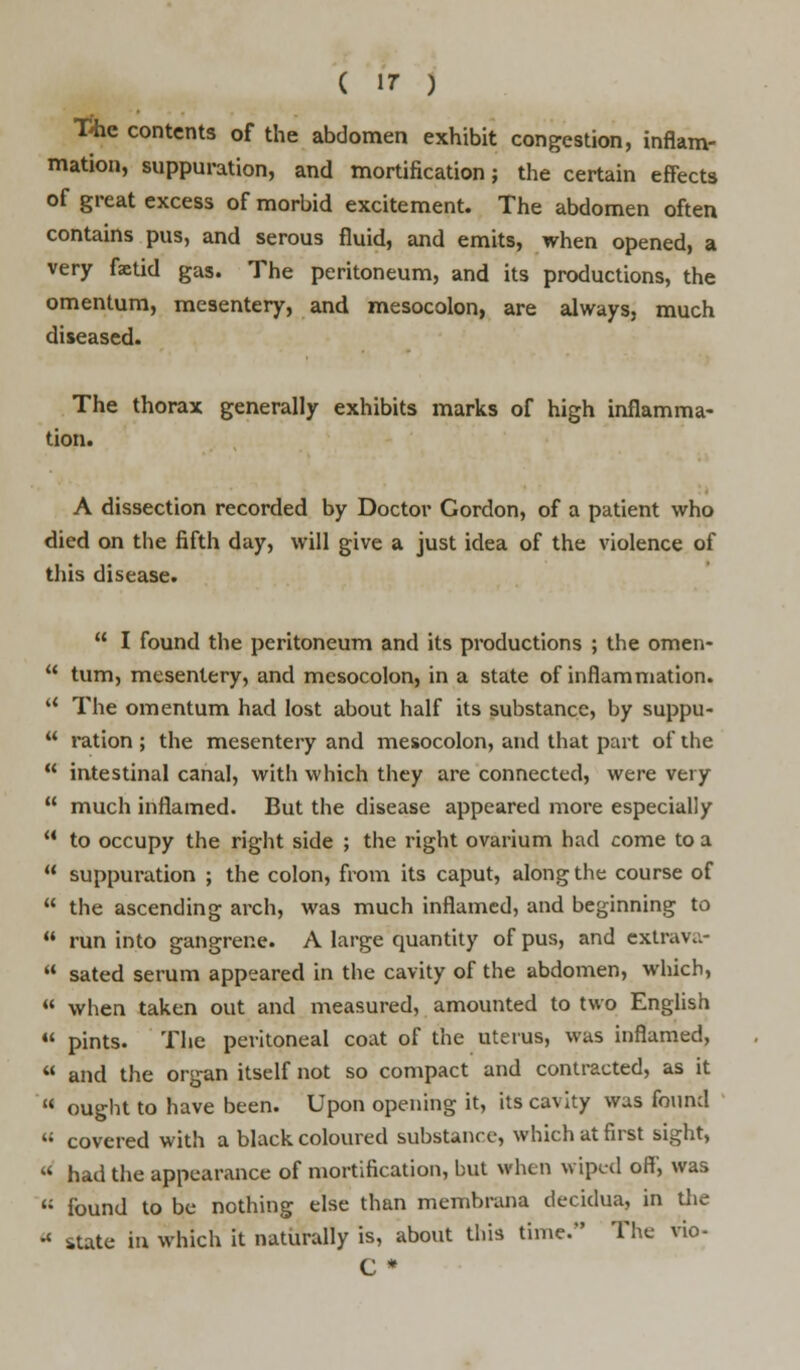 The contents of the abdomen exhibit congestion, inflam- mation, suppuration, and mortification; the certain effects of great excess of morbid excitement. The abdomen often contains pus, and serous fluid, and emits, when opened, a very fetid gas. The peritoneum, and its productions, the omentum, mesentery, and mesocolon, are always, much diseased. The thorax generally exhibits marks of high inflamma- tion. A dissection recorded by Doctor Gordon, of a patient who died on the fifth day, will give a just idea of the violence of this disease.  I found the peritoneum and its productions ; the omen-  turn, mesentery, and mesocolon, in a state of inflammation.  The omentum had lost about half its substance, by suppu-  ration; the mesentery and mesocolon, and that part of the  intestinal canal, with which they are connected, were very  much inflamed. But the disease appeared more especially  to occupy the right side ; the right ovarium had come to a  suppuration ; the colon, from its caput, along the course of  the ascending arch, was much inflamed, and beginning to  run into gangrene. A large quantity of pus, and extrava-  sated serum appeared in the cavity of the abdomen, which,  when taken out and measured, amounted to two English u pints. The peritoneal coat of the uterus, was inflamed,  and the organ itself not so compact and contracted, as it  ought to have been. Upon opening it, its cavity was found M covered with a black coloured substance, which at first sight,  had the appearance of mortification, but when wiped off', was « found to be nothing else than membrana decidua, in the « state in which it naturally is, about this tunc* The vio- C *