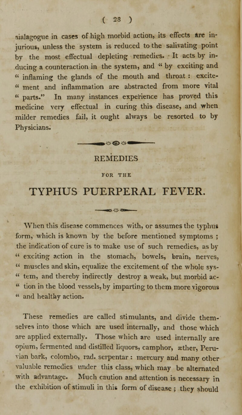 sialagogue in cases of high morbid action, its effects are in- jurious, unless the system is reduced to the salivating point by the most effectual depleting remedies. It acts by in- ducing a counteraction in the system, and  by exciting and  inflaming the glands of the mouth and throat : excite-  ment and inflammation are abstracted from more vital  parts. In many instances experience has proved this medicine very effectual in curing this disease, and when milder remedies fail, it ought always be resorted to by Physicians. REMEDIES FOR THE TYPHUS PUERPERAL FEVER. When this disease commences with, or assumes the typhus form, which is known by the before mentioned symptoms ; the indication of cure is to make use of such remedies, as by  exciting action in the stomach, bowels, brain, nerves,  muscles and skin, equalize the excitement of the whole sys-  tern, and thereby indirectly destroy a weak, but morbid ac-  tion in the blood vessels, by imparting to them more vigorous  and healthy action. These remedies are called stimulants, and divide them- selves into those which are used internally, and those which are applied externally. Those which are used internally are opium, fermented and distilled liquors, camphor, xther, Peru- vian bark, Colombo, rad. serpentar : mercury and many other valuable remedies under this class, which may be alternated with advantage. Much caution and attention is necessary in the exhibition of stimuli in this form of disease ; they should